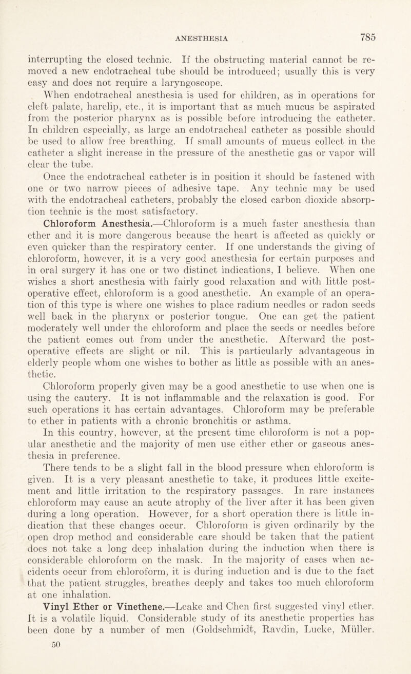 interrupting the closed technic. If the obstructing material cannot be re¬ moved a new endotracheal tube should be introduced; usually this is very easy and does not require a laryngoscope. When endotracheal anesthesia is used for children, as in operations for cleft palate, harelip, etc., it is important that as much mucus be aspirated from the posterior pharynx as is possible before introducing the catheter. In children especially, as large an endotracheal catheter as possible should be used to allow free breathing. If small amounts of mucus collect in the catheter a slight increase in the pressure of the anesthetic gas or vapor will clear the tube. Once the endotracheal catheter is in position it should be fastened with one or two narrow pieces of adhesive tape. Any technic may be used with the endotracheal catheters, probably the closed carbon dioxide absorp¬ tion technic is the most satisfactory. Chloroform Anesthesia.—Chloroform is a much faster anesthesia than ether and it is more dangerous because the heart is affected as quickly or even quicker than the respiratory center. If one understands the giving of chloroform, however, it is a very good anesthesia for certain purposes and in oral surgery it has one or two distinct indications, I believe. When one wishes a short anesthesia with fairly good relaxation and with little post¬ operative effect, chloroform is a good anesthetic. An example of an opera¬ tion of this type is where one wishes to place radium needles or radon seeds well back in the pharynx or posterior tongue. One can get the patient moderately well under the chloroform and place the seeds or needles before the patient comes out from under the anesthetic. Afterward the post¬ operative effects are slight or nil. This is particularly advantageous in elderly people whom one wishes to bother as little as possible with an anes¬ thetic. Chloroform properly given may be a good anesthetic to use when one is using the cautery. It is not inflammable and the relaxation is good. For such operations it has certain advantages. Chloroform may be preferable to ether in patients with a chronic bronchitis or asthma. In this country, however, at the present time chloroform is not a pop¬ ular anesthetic and the majority of men use either ether or gaseous anes¬ thesia in preference. There tends to be a slight fall in the blood pressure when chloroform is given. It is a very pleasant anesthetic to take, it produces little excite¬ ment and little irritation to the respiratory passages. In rare instances chloroform may cause an acute atrophy of the liver after it has been given during a long operation. However, for a short operation there is little in¬ dication that these changes occur. Chloroform is given ordinarily by the open drop method and considerable care should be taken that the patient does not take a long deep inhalation during the induction when there is considerable chloroform on the mask. In the majority of cases when ac¬ cidents occur from chloroform, it is during induction and is due to the fact that the patient struggles, breathes deeply and takes too much chloroform at one inhalation. Vinyl Ether or Vinethene.—Leake and Chen first suggested vinyl ether. It is a volatile liquid. Considerable study of its anesthetic properties has been done by a number of men (Goldschmidt, Ravdin, Lucke, Muller. 50