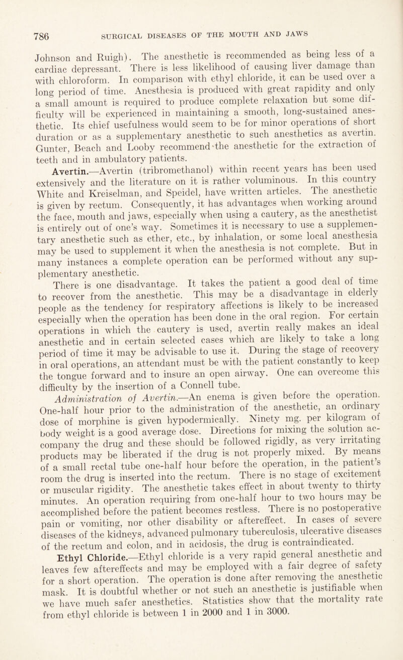 Johnson and Ruigh). The anesthetic is recommended as being less of a cardiac depressant. There is less likelihood of causing liver damage than with chloroform. In comparison with ethyl chloride, it can be used ovei a long period of time. Anesthesia is produced with great rapidity and only a small amount is required to produce complete relaxation but some dif¬ ficulty will be experienced in maintaining a smooth, long-sustained anes¬ thetic. Its chief usefulness would seem to be for minor operations of short duration or as a supplementary anesthetic to such anesthetics as avertin. Gunter, Beach and Looby recommend'the anesthetic for the extraction of teeth and in ambulatory patients. Avertin.—Avertin (tribromethanol) within recent years has been used extensively and the literature on it is rather voluminous. In this country White and Kreiselman, and Speidel, have written articles. The anesthetic is given by rectum. Consequently, it has advantages when working aiound the face, mouth and jaws, especially when using a cautery, as the anesthetist is entirely out of one’s way. Sometimes it is necessary to use a supplemen¬ tary anesthetic such as ether, etc., by inhalation, or some local anesthesia may be used to supplement it when the anesthesia is not complete. But in many instances a complete operation can be performed without any sup¬ plementary anesthetic. There is one disadvantage. It takes the patient a good deal of time to recover from the anesthetic. This may be a disadvantage in elderly people as the tendency for respiratory affections is likely to be increased especially when the operation has been done in the oral region. For certain operations in which the cautery is used, avertin really makes an ideal anesthetic and in certain selected cases which are likely to take a long period of time it may be advisable to use it. During the stage of recovery in oral operations, an attendant must be with the patient constantly to keep the tongue forward and to insure an open airway. One can overcome this difficulty by the insertion of a Connell tube. Administration of Avertin.—An enema is given before, the operation. One-half hour prior to the administration of the anesthetic, an ordinaly dose of morphine is given hypodermically. Ninety mg. per kilogiam of body weight is a good average dose. Directions for mixing the solution ac¬ company the drug and these should be followed rigidly, as very irritating products may be liberated if the drug is not properly mixed. By means of a small rectal tube one-half hour before the operation, m the patient s room the drug is inserted into the rectum. There is no stage of excitement or muscular rigidity. The anesthetic takes effect in about twenty to thirty minutes An operation requiring from one-half hour to two hours may be accomplished before the patient becomes restless. There is no postoperative pain or vomiting, nor other disability or aftereffect. In cases of severe diseases of the kidneys, advanced pulmonary tuberculosis, ulcerative diseases of the rectum and colon, and in acidosis, the drug is contraindicated. Ethyl Chloride.—Ethyl chloride is a very rapid general anesthetic and leaves few aftereffects and may be employed with a fair degree of safety for a short operation. The operation is done after removing the anesthetic mask. It is doubtful whether or not such an anesthetic is justifiable when we have much safer anesthetics. Statistics show that the mortality rate from ethyl chloride is between 1 in 2000 and 1 in 3000.