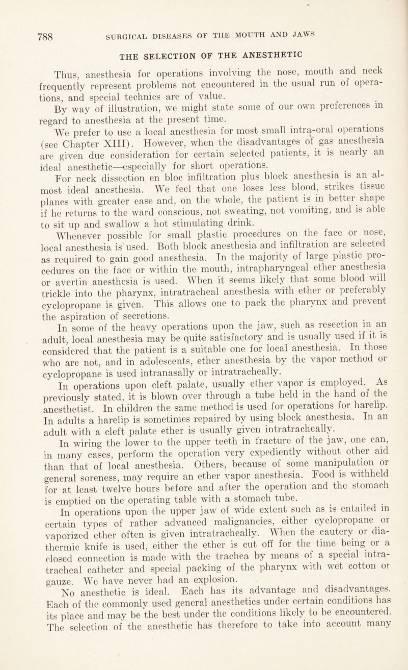 THE SELECTION OF THE ANESTHETIC Thus, anesthesia for operations involving the nose, mouth and neck frequently represent problems not encountered in the usual run of opera¬ tions, and special technics are of value. By way of illustration, we might state some of our own preferences m regard to anesthesia at the present time. D We prefer to use a local anesthesia for most small intra-oral operations (see Chapter XIII). However, when the disadvantages of. gas anesthesia are given due consideration for certain selected patients, it is nearly an ideal anesthetic—especially for short operations. For neck dissection en bloc infiltration plus block anesthesia is an al¬ most ideal anesthesia. We feel that one loses less blood., strikes tissue planes with greater ease and, on the whole, the patient is in better, shape if he returns to the ward conscious, not sweating, not vomiting, and is able to sit up and swallow a hot stimulating drink. Whenever possible for small plastic procedures on the face or nose, local anesthesia is used. Both block anesthesia and infiltration are selected as required to gain good anesthesia. In the majority of large plastic pro¬ cedures on the face or within the mouth, intrapharyngeal ether anesthesia or avertin anesthesia is used. When it seems likely that some blood will trickle into the pharynx, intratracheal anesthesia with ether or preferably cyclopropane is given. This allows one to pack the pharynx and pi event the aspiration of secretions. In some of the heavy operations upon the jaw, such as resection.m an adult, local anesthesia may be quite satisfactory and is usually, used if it is considered that the patient is a suitable one for local anesthesia. In those who are not, and in adolescents, ether anesthesia by the vapor method or cyclopropane is used intranasally or intratracheally. In operations upon cleft palate, usually ether vapor is employed. As previously stated, it is blown over through a tube held in the hand of the anesthetist. In children the same method is used for operations for harelip. In adults a harelip is sometimes repaired by using block anesthesia. In an adult with a cleft palate ether is usually given intratracheally. In wiring the lower to the upper teeth in fracture of the jaw, one can, in many cases, perform the operation very expediently without other aid than that of local anesthesia. Others, because of some manipulation or general soreness, may require an ether vapor anesthesia. Food is withheld for at least twelve hours before and after the operation and the stomach is emptied on the operating table with a stomach tube. In operations upon the upper jaw of wide extent such as is entailed in certain types of rather advanced malignancies, either cyclopropane or vaporized ether often is given intratracheally. When the cautery or dia¬ thermic knife is used, either the ether is cut off for the time being. 01 a closed connection is made with the trachea by means of a special intra¬ tracheal catheter and special packing, of the pharynx with wet cotton or gauze. We have never had an explosion. No anesthetic is ideal. Each has its advantage and disadvantages. Each of the commonly used general anesthetics under certain conditions has its place and may be the best under the conditions likely, to be encountered. The selection of the anesthetic has therefore to take into account many