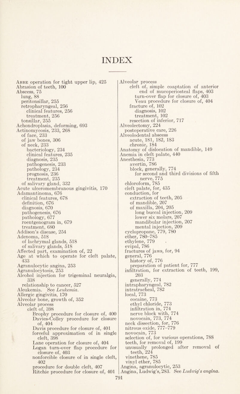 INDEX Abbe operation for tight upper lip, 425 Abrasion of teeth, 100 Abscess, 75 lung, 88 peritonsillar, 255 retropharyngeal, 256 clinical features, 256 treatment, 256 tonsillar, 255 Achondroplasia, deforming, 693 Actinomycosis, 233, 268 of face, 233 of jaw bones, 306 of neck, 233 bacteriology, 234 clinical features, 235 diagnosis, 235 pathogenesis, 233 pathology, 234 prognosis, 236 treatment, 235 of salivary gland, 332 Acute ulceromembranous gingivitis, 170 Adamantinoma, 676 clinical features, 678 definition, 676 diagnosis, 670 pathogenesis, 676 pathology, 677 roentgenogram in, 679 treatment, 680 Addison’s disease, 254 Adenoma, 518 of lachrymal glands, 518 of salivary glands, 518 Affected part, examination of, 22 Age at which to operate for cleft palate, 433 Agranulocytic angina, 253 Agranulocytosis, 253 Alcohol injection for trigeminal neuralgia, 338 relationship to cancer, 527 Aleukemia. See Leukemia. Allergic gingivitis, 170 Alveolar bone, growth of, 352 Alveolar process cleft of, 398 Brophy procedure for closure of, 400 Davies-Colley procedure for closure of, 404 Davis procedure for closure of, 401 forceful approximation of in single cleft, 398 Lane operation for closure of, 404 Logan turn-over flap procedure for closure of, 403 nonforcible closure of in single cleft, 402 procedure for double cleft, 407 Ritchie procedure for closure of, 401 Alveolar process cleft of, simple coaptation of anterior end of mucoperiosteal flaps, 403 turn-over flap for closure of, 403 Veau procedure for closure of, 404 fracture of, 102 diagnosis, 102 treatment, 102 resection of inferior, 717 Alveolectomy, 224 postoperative care, 226 Alveolodental abscess acute, 181, 182, 183 chronic, 184 Anatomy of dislocation of mandible, 149 Anemia in cleft palate, 440 Anesthesia, 773 avertin, 786 block, generally, 774 for second and third divisions of fifth nerve, 775 chloroform, 785 cleft palate, for, 435 conduction, for extraction of teeth, 205 of mandible, 207 of maxilla, 204, 205 long buccal injection, 209 lower six molars, 207 mandibular injection, 207 mental injection, 209 cyclopropane, 779, 780 ether, 780-785 ethylene, 779 evipal, 786 fractures of jaws, for, 94 general, 776 history of, 776 preparation of patient for, 777 infiltration, for extraction of teeth, 199, 203 generally, 774 intrapharyngeal, 782 intratracheal, 782 local, 773 cocaine, 773 ethyl chloride, 773 infiltration in, 774 nerve block with, 774 novocain, 773, 774 neck dissection, for, 776 nitrous oxide, 777-779 novocain, 773 selection of, for various operations, 788 teeth, for removal of, 199 unusually prolonged after removal of teeth, 224 vinethene, 785 vinyl ether, 785 Angina, agranulocytic, 253 Angina, Ludwig’s, 283. See Ludivig's angina.