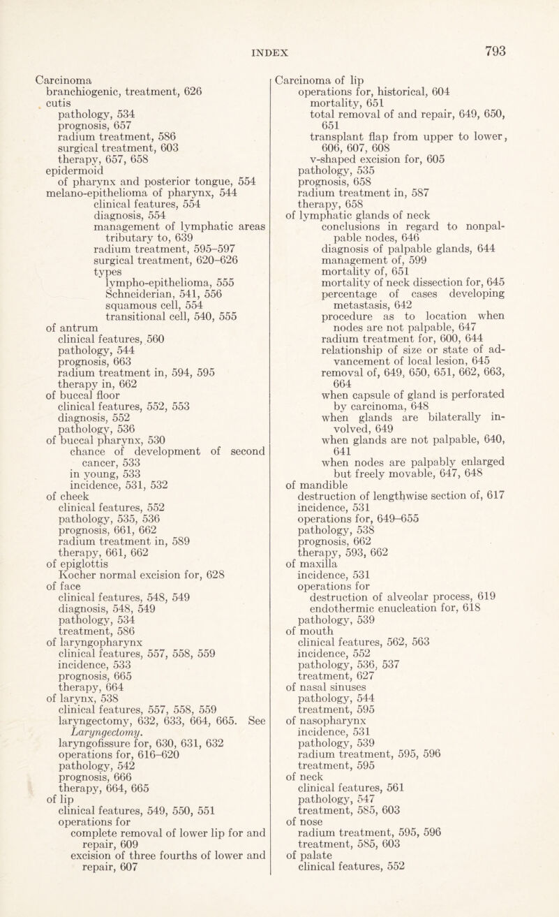 Carcinoma branchiogenic, treatment, 626 cutis pathology, 534 prognosis, 657 radium treatment, 586 surgical treatment, 603 therapy, 657, 658 epidermoid of pharynx and posterior tongue, 554 melano-epithelioma of pharynx, 544 clinical features, 554 diagnosis, 554 management of lymphatic areas tributary to, 639 radium treatment, 595-597 surgical treatment, 620-626 types lympho-epithelioma, 555 Schneiderian, 541, 556 squamous cell, 554 transitional cell, 540, 555 of antrum clinical features, 560 pathology, 544 prognosis, 663 radium treatment in, 594, 595 therapy in, 662 of buccal floor clinical features, 552, 553 diagnosis, 552 pathology, 536 of buccal pharynx, 530 chance of development of second cancer, 533 in young, 533 incidence, 531, 532 of cheek clinical features, 552 pathology, 535, 536 prognosis, 661, 662 radium treatment in, 589 therapy, 661, 662 of epiglottis Kocher normal excision for, 628 of face clinical features, 548, 549 diagnosis, 548, 549 pathology, 534 treatment, 586 of laryngopharynx clinical features, 557, 558, 559 incidence, 533 prognosis, 665 therapy, 664 of larynx, 538 clinical features, 557, 558, 559 laryngectomy, 632, 633, 664, 665. See Laryngectomy. laryngofissure for, 630, 631, 632 operations for, 616-620 pathology, 542 prognosis, 666 therapy, 664, 665 of lip clinical features, 549, 550, 551 operations for complete removal of lower lip for and repair, 609 excision of three fourths of lower and repair, 607 Carcinoma of lip operations for, historical, 604 mortality, 651 total removal of and repair, 649, 650, 651 transplant flap from upper to lower, 606, 607, 608 v-shaped excision for, 605 pathology, 535 prognosis, 658 radium treatment in, 587 therapy, 658 of lymphatic glands of neck conclusions in regard to nonpal- pable nodes, 646 diagnosis of palpable glands, 644 management of, 599 mortality of, 651 mortality of neck dissection for, 645 percentage of cases developing metastasis, 642 procedure as to location when nodes are not palpable, 647 radium treatment for, 600, 644 relationship of size or state of ad¬ vancement of local lesion, 645 removal of, 649, 650, 651, 662, 663, 664 wdien capsule of gland is perforated by carcinoma, 648 when glands are bilaterally in¬ volved, 649 when glands are not palpable, 640, 641 when nodes are palpably enlarged but freely movable, 647, 648 of mandible destruction of lengthwise section of, 617 incidence, 531 operations for, 649-655 pathology, 538 prognosis, 662 therapy, 593, 662 of maxilla incidence, 531 operations for destruction of alveolar process, 619 endothermic enucleation for, 618 pathology, 539 of mouth clinical features, 562, 563 incidence, 552 pathology, 536, 537 treatment, 627 of nasal sinuses pathology, 544 treatment, 595 of nasopharynx incidence, 531 pathology, 539 radium treatment, 595, 596 treatment, 595 of neck clinical features, 561 pathology, 547 treatment, 585, 603 of nose radium treatment, 595, 596 treatment, 585, 603 of palate clinical features, 552