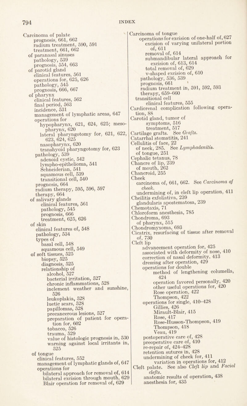 Carcinoma of palate prognosis, 661, 662 radium treatment, 590, 591 treatment, 661, 662 of paranasal sinuses pathology, 539 prognosis, 554, 663 of parotid gland clinical features, 561 operations for, 625, 626 pathology, 545 prognosis, 666, 667 of pharynx clinical features, 562 final period, 563 incidence, 531 management of lymphatic areas, 647 operations for hypopharynx, 621, 624, 625; meso- pharynx, 620 lateral pharyngotomy for, 621, 622, 623, 624, 625 nasopharynx, 620 transhyoid pharyngotomy for, 623 pathology, 539 adenoid cystic, 542 lympho-epithelioma, 541 Schneiderian, 541 squamous cell, 539 transitional cell, 540 prognosis, 664 radium therapy, 595, 596, 597 therapy, 664 of salivary glands clinical features, 561 pathology, 545 prognosis, 666 treatment, 625, 626 of skin clinical features of, 548 pathology, 534 types of basal cell, 548 squamous cell, 549 of soft tissues, 525 biopsy, 525 diagnosis, 525 relationship of alcohol, 527 bacterial irritation, 527 chronic inflammations, 528 inclement weather and sunshine, 526 leukoplakia, 528 luetic scars, 528 papillomas, 528 precancerous lesions, 527 preparation of patient for opera¬ tion for, 602 tobacco, 526 trauma, 529 value of histologic prognosis in, 530 warning against local irritants in, 525 of tongue clinical features, 552 management of lymphatic glands of, 647 operations for bilateral approach for removal of, 614 bilateral excision through mouth, 629 Blair operation for removal of, 629 Carcinoma of tongue operations for excision of one-half of, 627 excision of varying unilateral portion of, 611 removal of, 614 submandibular lateral approach for excision of, 613, 614 total removal of, 629 V-shaped excision of, 610 pathology, 536, 539 prognosis, 661 * radium treatment in, 591, 592, 593 therapy, 659-660 transitional cell clinical features, 555 Cardiorenal complication following opera¬ tion, 88 Carotid gland, tumor of symptoms, 516 treatment, 517 Cartilage grafts. See Grafts. Catarrhal stomatitis, 241 Cellulitis of face, 22 of neck, 285. See Lymphadenitis. of tongue, 251 Cephalic tetanus, 78 Chancre of lip, 239 of mouth, 262 Chancroid, 255 Cheek . carcinoma of, 661, 662. See Carcinoma of cJxssk undermining of, in cleft lip operation, 411 Cheilitis exfoliativa, 239 glandularis apostematosa, 239 Chemotaxis, 71 Chloroform anesthesia, 785 Chondroma, 693 of pharynx, 515 Chondromyxoma, 693 Cicatrix, resurfacing of tissue after removal of, 730 Cleft lip advancement operation for, 425 associated with deformity of nose, 410 correction of nasal deformity, 413 dressing after operation, 429 operations for double method of lengthening columella, 424 operation favored personally, 420 other useful operations for, 420 Rose operation, 422 Thompson, 422 operations for single, 410-428 Gillies, 426 Mirault-Blair, 415 Rose, 417 Rose-Husson-Thompson, 419 Thompson, 418 Veau, 419 postoperative care of, 428 preoperative care of, 410 re-repair of, 424-428 retention sutures in, 428 undermining of cheek for, 411 variation in operations for, 412 Cleft palate. See also Cleft lip and Facial clefts. i anatomic results of operation, 43S anesthesia for, 435