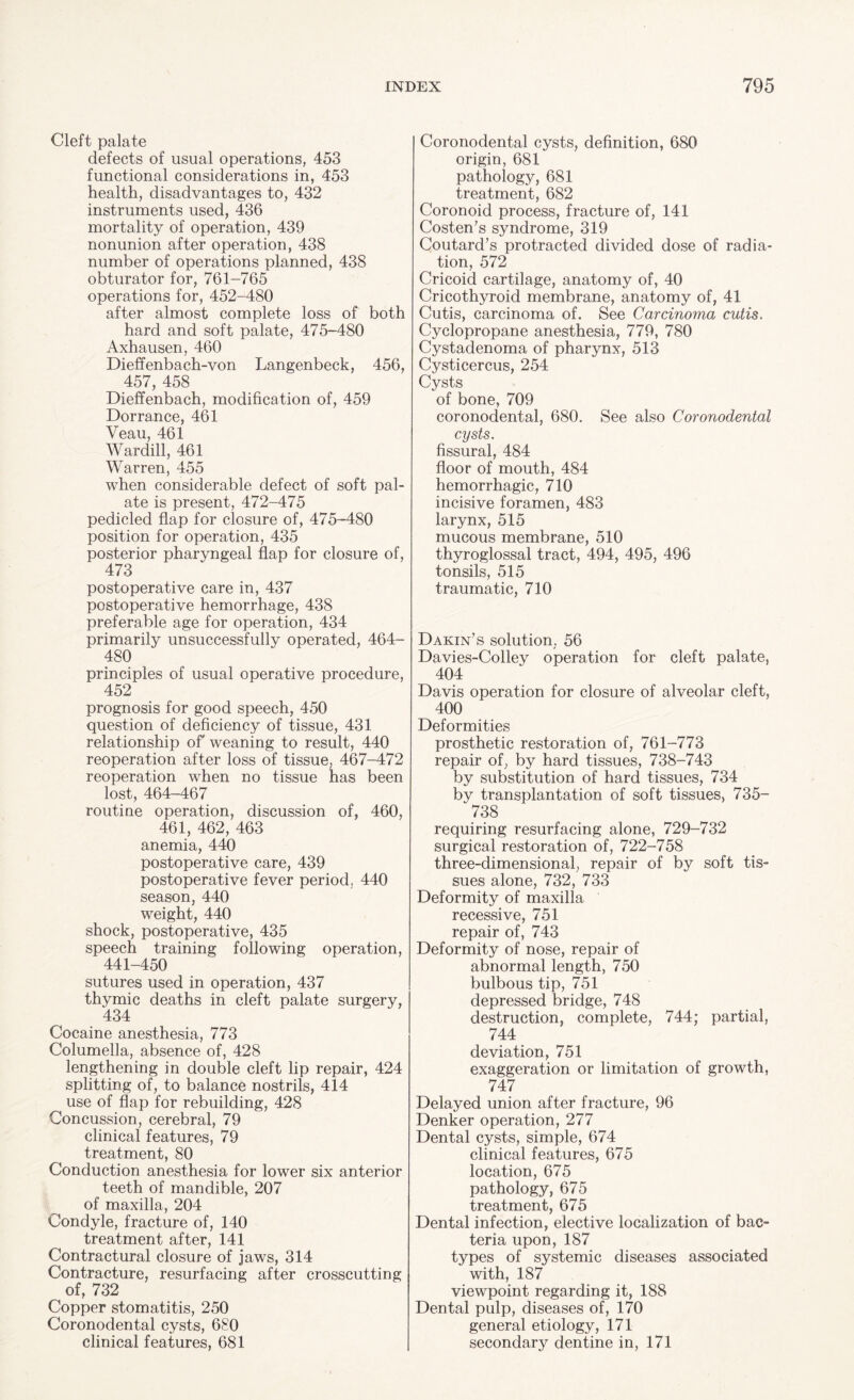 Cleft palate defects of usual operations, 453 functional considerations in, 453 health, disadvantages to, 432 instruments used, 436 mortality of operation, 439 nonunion after operation, 438 number of operations planned, 438 obturator for, 761-765 operations for, 452-480 after almost complete loss of both hard and soft palate, 475-480 Axhausen, 460 Dieffenbach-von Langenbeck, 456, 457, 458 Dieffenbach, modification of, 459 Dorrance, 461 Veau, 461 Wardill, 461 Warren, 455 when considerable defect of soft pal¬ ate is present, 472-475 pedicled flap for closure of, 475-480 position for operation, 435 posterior pharyngeal flap for closure of, 473 postoperative care in, 437 postoperative hemorrhage, 438 preferable age for operation, 434 primarily unsuccessfully operated, 464- 480 principles of usual operative procedure, 452 prognosis for good speech, 450 question of deficiency of tissue, 431 relationship of weaning to result, 440 reoperation after loss of tissue, 467-472 reoperation when no tissue has been lost, 464-467 routine operation, discussion of, 460, 461, 462, 463 anemia, 440 postoperative care, 439 postoperative fever period. 440 season, 440 weight, 440 shock, postoperative, 435 speech training following operation, 441-450 sutures used in operation, 437 thymic deaths in cleft palate surgery, 434 Cocaine anesthesia, 773 Columella, absence of, 428 lengthening in double cleft lip repair, 424 splitting of, to balance nostrils, 414 use of flap for rebuilding, 428 Concussion, cerebral, 79 clinical features, 79 treatment, 80 Conduction anesthesia for lower six anterior teeth of mandible, 207 of maxilla, 204 Condyle, fracture of, 140 treatment after, 141 Contractural closure of jaws, 314 Contracture, resurfacing after crosscutting of, 732 Copper stomatitis, 250 Coronodental cysts, 680 clinical features, 681 Coronodental cysts, definition, 680 origin, 681 pathology, 681 treatment, 682 Coronoid process, fracture of, 141 Costen’s syndrome, 319 Coutard’s protracted divided dose of radia¬ tion, 572 Cricoid cartilage, anatomy of, 40 Cricothyroid membrane, anatomy of, 41 Cutis, carcinoma of. See Carcinoma cutis. Cyclopropane anesthesia, 779, 780 Cystaclenoma of pharynx, 513 Cysticercus, 254 Cysts of bone, 709 coronodental, 680. See also Coronodental cysts. fissural, 484 floor of mouth, 484 hemorrhagic, 710 incisive foramen, 483 larynx, 515 mucous membrane, 510 thyroglossal tract, 494, 495, 496 tonsils, 515 traumatic, 710 Dakin’s solution, 56 Davies-Colley operation for cleft palate, 404 Davis operation for closure of alveolar cleft, 400 Deformities prosthetic restoration of, 761-773 repair of, by hard tissues, 738-743 by substitution of hard tissues, 734 by transplantation of soft tissues, 735- 738 requiring resurfacing alone, 729-732 surgical restoration of, 722-758 three-dimensional, repair of by soft tis¬ sues alone, 732, 733 Deformity of maxilla recessive, 751 repair of, 743 Deformity of nose, repair of abnormal length, 750 bulbous tip, 751 depressed bridge, 748 destruction, complete, 744; partial, 744 deviation, 751 exaggeration or limitation of growth, 747 Delayed union after fracture, 96 Denker operation, 277 Dental cysts, simple, 674 clinical features, 675 location, 675 pathology, 675 treatment, 675 Dental infection, elective localization of bac¬ teria upon, 187 types of systemic diseases associated with, 187 viewpoint regarding it, 188 Dental pulp, diseases of, 170 general etiology, 171 secondary dentine in, 171