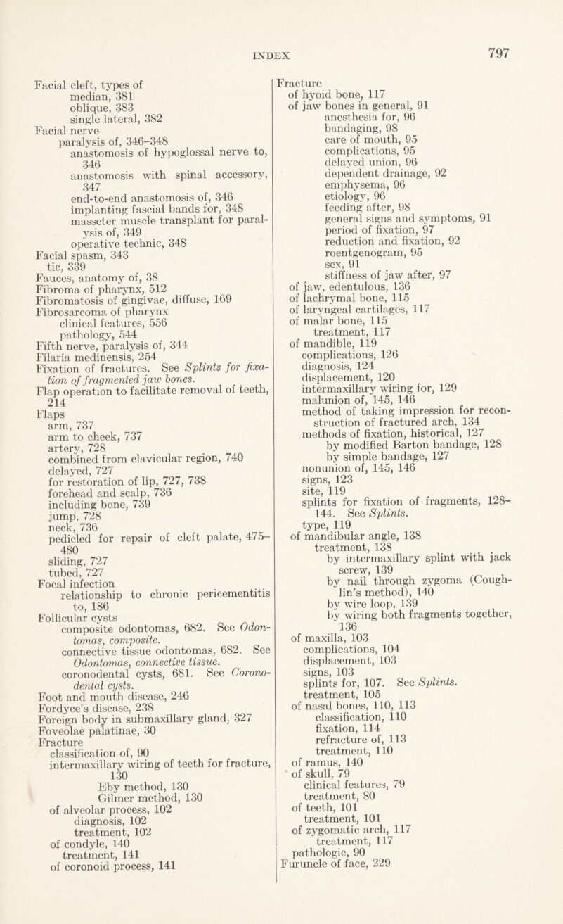 Facial cleft, types of median, 381 oblique, 383 single lateral, 382 Facial nerve paralysis of, 346-348 anastomosis of hypoglossal nerve to, 346 anastomosis with spinal accessory, 347 end-to-end anastomosis of, 346 implanting fascial bands for, 348 masseter muscle transplant for paral¬ ysis of, 349 operative technic, 348 Facial spasm, 343 tic, 339 Fauces, anatomy of, 38 Fibroma of pharynx, 512 Fibromatosis of gingivae, diffuse, 169 Fibrosarcoma of pharynx clinical features, 556 pathology, 544 Fifth nerve, paralysis of, 344 Filaria meclinensis, 254 Fixation of fractures. See Splints for fixa¬ tion of fragmented jaw bones. Flap operation to facilitate removal of teeth, 214 Flaps arm, 737 arm to cheek, 737 artery, 728 combined from clavicular region, 740 delayed, 727 for restoration of lip, 727, 738 forehead and scalp, 736 including bone, 739 jump, 728 neck, 736 pedicled for repair of cleft palate, 475- 480 sliding, 727 tubed, 727 Focal infection relationship to chronic pericementitis to, 186 Follicular cysts composite odontomas, 682. See Odon¬ tomas, composite. connective tissue odontomas, 682. See Odontomas, connective tissue. coronodental cysts, 681. See Corono- dental cysts. Foot and mouth disease, 246 Fordyce’s disease, 238 Foreign body in submaxillary gland, 327 Foveolae palatinae, 30 Fracture classification of, 90 intermaxillarv wiring of teeth for fracture, 130 Eby method, 130 Gilmer method, 130 of alveolar process, 102 diagnosis, 102 treatment, 102 of condyle, 140 treatment, 141 of coronoid process, 141 Fracture of hyoid bone, 117 of jaw bones in general, 91 anesthesia for, 96 bandaging, 98 care of mouth, 95 complications, 95 delayed union, 96 dependent drainage, 92 emphysema, 96 etiology, 96 feeding after, 98 general signs and symptoms, 91 period of fixation, 97 reduction and fixation, 92 roentgenogram, 95 sex, 91 stiffness of jaw after, 97 of jaw, edentulous, 136 of lachrymal bone, 115 of laryngeal cartilages, 117 of malar bone, 115 treatment, 117 of mandible, 119 complications, 126 diagnosis, 124 displacement, 120 intermaxillary wiring for, 129 malunion of, 145, 146 method of taking impression for recon¬ struction of fractured arch, 134 methods of fixation, historical, 127 by modified Barton bandage, 128 by simple bandage, 127 nonunion of, 145, 146 signs, 123 site, 119 splints for fixation of fragments, 128- 144. See Splints. type, 119 of mandibular angle, 138 treatment, 138 by intermaxillary splint with jack screw, 139 by nail through zygoma (Cough¬ lin’s method), 140 by wire loop, 139 by wiring both fragments together, 136 of maxilla, 103 complications, 104 displacement, 103 signs, 103 splints for, 107. See Splints. treatment, 105 of nasal bones, 110, 113 classification, 110 fixation, 114 refracture of, 113 treatment, 110 of ramus, 140 of skull, 79 clinical features, 79 treatment, 80 of teeth, 101 treatment, 101 of zygomatic arch, 117 treatment, 117 pathologic, 90 Furuncle of face, 229