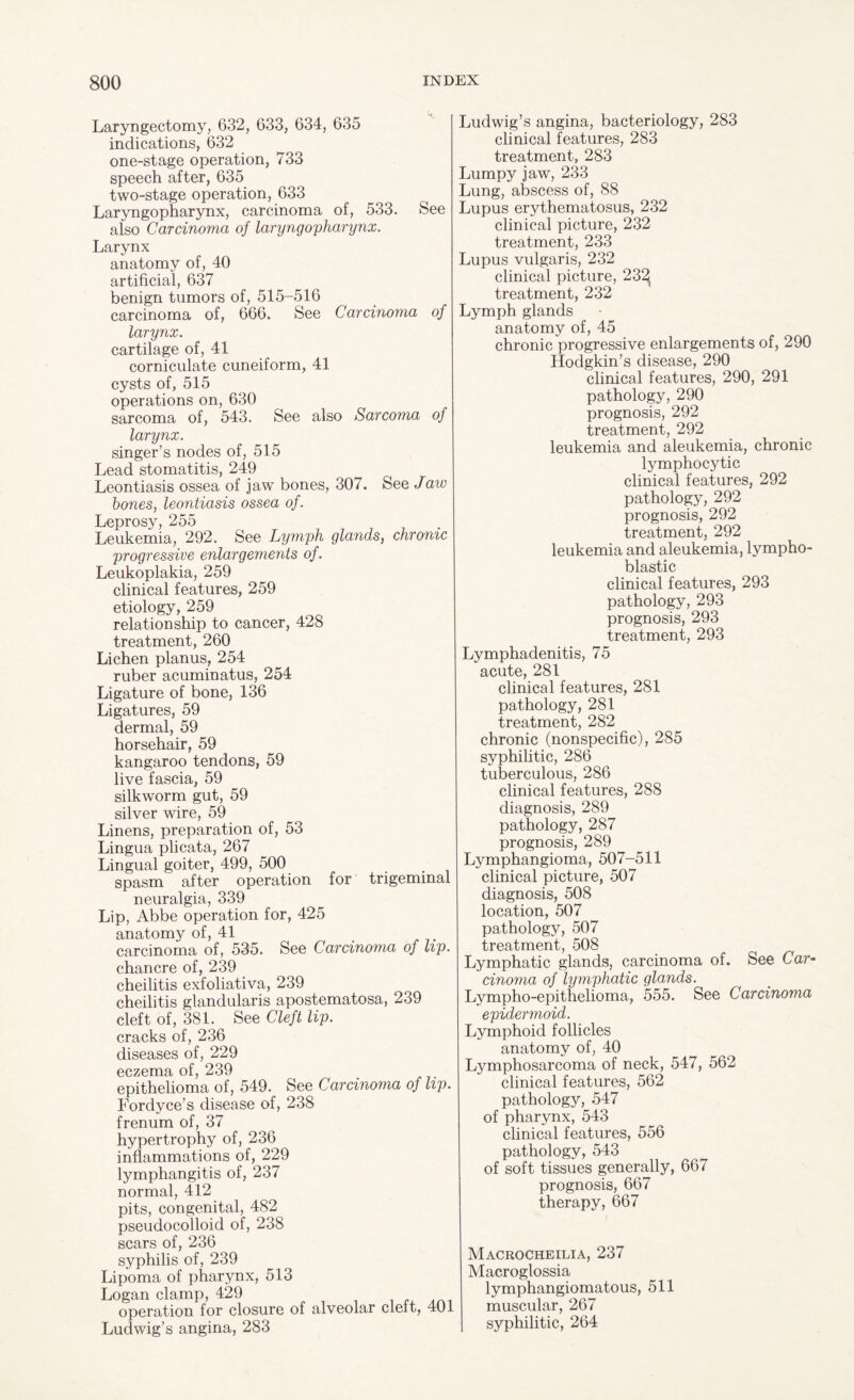 Laryngectomy, 632, 633, 634, 635 indications, 632 one-stage operation, 733 speech after, 635 two-stage operation, 633 Laryngopharynx, carcinoma of, 533. See also Carcinoma of laryngopharynx. Larynx anatomy of, 40 artificial, 637 benign tumors of, 515-516 carcinoma of, 666. See Carcinoma of larynx. cartilage of, 41 corniculate cuneiform, 41 cysts of, 515 operations on, 630 sarcoma of, 543. See also Sarcoma of larynx. singer’s nodes of, 515 Lead stomatitis, 249 Leontiasis ossea of jaw bones, 307. See /aw bones, leontiasis ossea of. Leprosy, 255 Leukemia, 292. See Lymph glands, chronic progressive enlargements of. Leukoplakia, 259 clinical features, 259 etiology, 259 relationship to cancer, 428 treatment, 260 Lichen planus, 254 ruber acuminatus, 254 Ligature of bone, 136 Ligatures, 59 dermal, 59 horsehair, 59 kangaroo tendons, 59 live fascia, 59 silkworm gut, 59 silver wire, 59 Linens, preparation of, 53 Lingua plicata, 267 Lingual goiter, 499, 500 spasm after operation for trigeminal neuralgia, 339 Lip, Abbe operation for, 425 anatomy of, 41 carcinoma of, 535. See Carcinoma of lip. chancre of, 239 cheilitis exfoliativa, 239 cheilitis glandularis apostematosa, 239 cleft of, 381. See Cleft lip. cracks of, 236 diseases of, 229 eczema of, 239 epithelioma of, 549. See Carcinoma of lip. Fordyce’s disease of, 238 frenum of, 37 hypertrophy of, 236 inflammations of, 229 lymphangitis of, 237 normal, 412 pits, congenital, 482 pseudocolloid of, 238 scars of, 236 syphilis of, 239 Lipoma of pharynx, 513 Logan clamp, 429 operation for closure of alveolar cleft, 401 Ludwig’s angina, 283 Ludwig’s angina, bacteriology, 283 clinical features, 283 treatment, 283 Lumpy jaw, 233 Lung, abscess of, 88 Lupus erythematosus, 232 clinical picture, 232 treatment, 233 Lupus vulgaris, 232 clinical picture, 232 treatment, 232 Lymph glands anatomy of, 45 chronic progressive enlargements of, 290 Hodgkin’s disease, 290 clinical features, 290, 291 pathology, 290 prognosis, 292 treatment, 292 leukemia and aleukemia, chronic lymphocytic clinical features, 292 pathology, 292 prognosis, 292 treatment, 292 leukemia and aleukemia, lympho¬ blastic clinical features, 293 pathology, 293 prognosis, 293 treatment, 293 Lymphadenitis, 75 acute, 281 clinical features, 281 pathology, 281 treatment, 282 chronic (nonspecific), 285 syphilitic, 286 tuberculous, 286 clinical features, 288 diagnosis, 289 pathology, 287 prognosis, 289 Lymphangioma, 507-511 clinical picture, 507 diagnosis, 508 location, 507 pathology, 507 treatment, 508 Lymphatic glands, carcinoma of. See Car¬ cinoma of lymphatic glands. Lympho-epithelioma, 555. See Carcinoma epidermoid. Lymphoid follicles anatomy of, 40 Lymphosarcoma of neck, 547, 562 clinical features, 562 pathology, 547 of pharynx, 543 clinical features, 556 pathology, 543 of soft tissues generally, 667 prognosis, 667 therapy, 667 Macrocheilia, 237 Macroglossia lymphangiomatous, 511 muscular, 267 syphilitic, 264