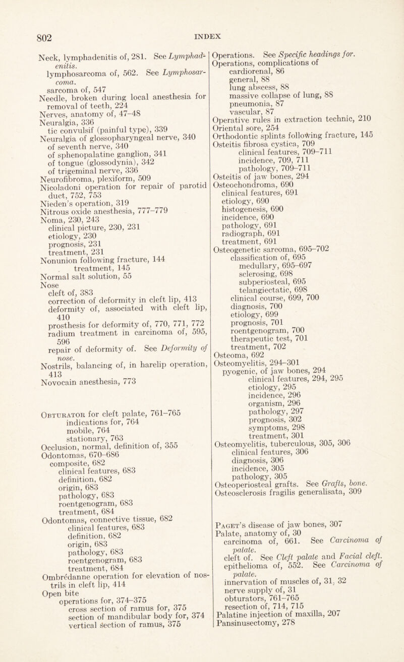 Neck, lymphadenitis of, 281. See Lymphad- cmtis. lymphosarcoma of, 562. See Lymphosar¬ coma. sarcoma of, 547 Needle, broken during local anesthesia for removal of teeth, 224 Nerves, anatomy of, 47-48 Neuralgia, 336 tic convulsif (painful type), 339 Neuralgia of glossopharyngeal nerve, 340 of seventh nerve, 340 of sphenopalatine ganglion, 341 of tongue (glossodynia), 342 of trigeminal nerve, 336 Neurofibroma, plexiform, 509 Nicoladoni operation for repair of parotid duct, 752, 753 Nieden’s operation, 319 Nitrous oxide anesthesia, 777-779 Noma, 230, 243 clinical picture, 230, 231 etiology, 230 prognosis, 231 treatment, 231 Nonunion following fracture, 144 treatment, 145 Normal salt solution, 55 Nose cleft of, 383 correction of deformity in cleft lip, 413 deformity of, associated with cleft lip, 410 prosthesis for deformity of, 770, 771, 772 radium treatment in carcinoma of, 595, 596 ^ „ . , repair of deformity of. See Deformity oj flOSC. Nostrils, balancing of, in harelip operation, 413 Novocain anesthesia, 773 Obturator for cleft palate, 761—765 indications for, 764 mobile, 764 stationary, 763 Occlusion, normal, definition of, 355 Odontomas, 670-686 composite, 682 clinical features, 683 definition, 682 origin, 683 pathology, 683 roentgenogram, 683 treatment, 684 Odontomas, connective tissue, 682 clinical features, 683 definition, 682 origin, 683 pathology, 683 roentgenogram, 683 treatment, 684 Ombredanne operation for elevation of nos¬ trils in cleft lip, 414 Open bite operations for, 374-375 cross section of ramus for, 375 section of mandibular bodyjur, 374 vertical Section of ramus, 3/5 Operations. See Specific headings for. Operations, complications of cardiorenal, 86 general, 88 lung abscess, 88 massive collapse of lung, 88 pneumonia, 87 vascular, 87 Operative rules in extraction technic, 210 Oriental sore, 254 Orthodontic splints following fracture, 145 Osteitis fibrosa cystica, 709 clinical features, 709-711 incidence, 709, 711 pathology, 709-711 Osteitis of jaw bones, 294 Osteochondroma, 690 clinical features, 691 etiology, 690 histogenesis, 690 incidence, 690 pathology, 691 radiograph, 691 treatment, 691 Osteogenetic sarcoma, 695-702 classification of, 695 medullary, 695-697 sclerosing, 698 subperiosteal, 695 telangiectatic, 698 clinical course, 699, 700 diagnosis, 700 etiology, 699 prognosis, 701 roentgenogram, 700 therapeutic test, 701 treatment, 702 Osteoma, 692 Osteomyelitis, 294-301 pyogenic, of jaw bones, 294 clinical features, 294, 295 etiology, 295 incidence, 296 organism, 296 pathology, 297 prognosis, 302 symptoms, 298 treatment, 301 Osteomyelitis, tuberculous, 305, 306 clinical features, 306 diagnosis, 306 incidence, 305 pathology, 305 Osteoperiosteal grafts. See Grafts, bone. Osteosclerosis fragilis generalisata, 309 Paget’s disease of jaw bones, 307 Palate, anatomy of, 30 carcinoma of, 661. See Carcinoma of patate. cleft of. See Cleft palate and Facial cleft. epithelioma of, 552. See Carcinoma of palate. innervation of muscles of, 31, 32 nerve supply of, 31 obturators, 761-765 resection of, 714, 715 Palatine injection of maxilla, 207 Pansinusectomy, 278