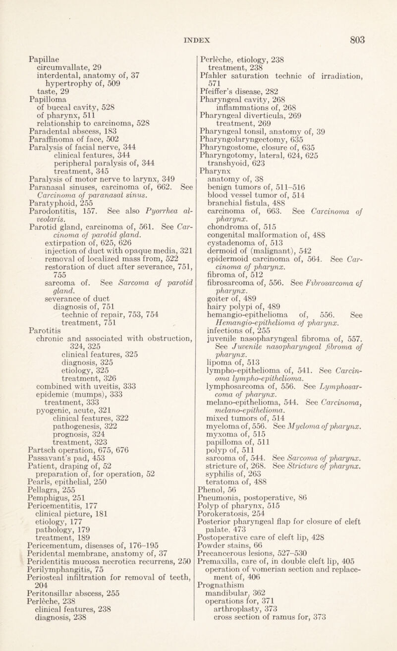 Papillae circumvallate, 29 interdental, anatomy of, 37 hypertrophy of, 509 taste, 29 Papilloma of buccal cavity, 528 of pharynx, 511 relationship to carcinoma, 528 Paradental abscess, 183 Paraffinoma of face, 502 Paralysis of facial nerve, 344 clinical features, 344 peripheral paralysis of, 344 treatment, 345 Paralysis of motor nerve to larynx, 349 Paranasal sinuses, carcinoma of, 662. See Carcinoma of paranasal sinus. Paratyphoid, 255 Parodontitis, 157. See also Pyorrhea al¬ veolar is. Parotid gland, carcinoma of, 561. See Car¬ cinoma of parotid gland. extirpation of, 625, 626 injection of duct with opaque media, 321 removal of localized mass from, 522 restoration of duct after severance, 751, 755 sarcoma of. See Sarcoma of parotid gland. severance of duct diagnosis of, 751 technic of repair, 753, 754 treatment, 751 Parotitis chronic and associated with obstruction, 324, 325 clinical features, 325 diagnosis, 325 etiology, 325 treatment, 326 combined with uveitis, 333 epidemic (mumps), 333 treatment, 333 pyogenic, acute, 321 clinical features, 322 pathogenesis, 322 prognosis, 324 treatment, 323 Partsch operation, 675, 676 Passavant’s pad, 453 Patient, draping of, 52 preparation of, for operation, 52 Pearls, epithelial, 250 Pellagra, 255 Pemphigus, 251 Pericementitis, 177 clinical picture, 181 etiology, 177 pathology, 179 treatment, 189 Pericementum, diseases of, 176-195 Peridental membrane, anatomy of, 37 Peridentitis mucosa necrotica recurrens, 250 Perilymphangitis, 75 Periosteal infiltration for removal of teeth, 204 Peritonsillar abscess, 255 Perleche, 238 clinical features, 238 diagnosis, 238 Perleche, etiology, 238 treatment, 238 Pfahler saturation technic of irradiation, 571 Pfeiffer’s disease, 282 Pharyngeal cavity, 268 inflammations of, 268 Pharyngeal diverticula, 269 treatment, 269 Pharyngeal tonsil, anatomy of, 39 Pharyngolaryngectomy, 635 Pharyngostome, closure of, 635 Pharyngotomy, lateral, 624, 625 transhyoid, 623 Pharynx anatomy of, 38 benign tumors of, 511-516 blood vessel tumor of, 514 branchial fistula, 488 carcinoma of, 663. See Carcinoma of pharynx. chondroma of, 515 congenital malformation of, 488 cystadenoma of, 513 dermoid of (malignant), 542 epidermoid carcinoma of, 564. See Car¬ cinoma of pharynx. fibroma of, 512 fibrosarcoma of, 556. See Fibrosarcoma, of pharynx. goiter of, 489 hairy polypi of, 489 hemangio-epit.helioma of, 556. See Hemangio-epithelioma of pharynx. infections of, 255 juvenile nasopharyngeal fibroma of, 557. See Juvenile nasopharyngeal fibroma of pharynx. lipoma of, 513 lympho-epithelioma of, 541. See Carcin¬ oma lympho-epithelioma. lymphosarcoma of, 556. See Lymphosar¬ coma of pharynx. melano-epithelioma, 544. See Carcinoma, melano-epithelioma. mixed tumors of, 514 myeloma of, 556. See Myeloma of pharynx. myxoma of, 515 papilloma of, 511 polyp of, 511 sarcoma of, 544. See Sarcoma of pharynx. stricture of, 268. See Stricture of pharynx. syphilis of, 263 teratoma of, 488 Phenol, 56 Pneumonia, postoperative, 86 Polyp of pharynx, 515 Porokeratosis, 254 Posterior pharyngeal flap for closure of cleft palate, 473 Postoperative care of cleft lip, 428 Powder stains, 66 Precancerous lesions, 527-530 Premaxilla, care of, in double cleft lip, 405 operation of vomerian section and replace¬ ment of, 406 Prognathism mandibular, 362 operations for, 371 arthroplasty, 373 cross section of ramus for, 373