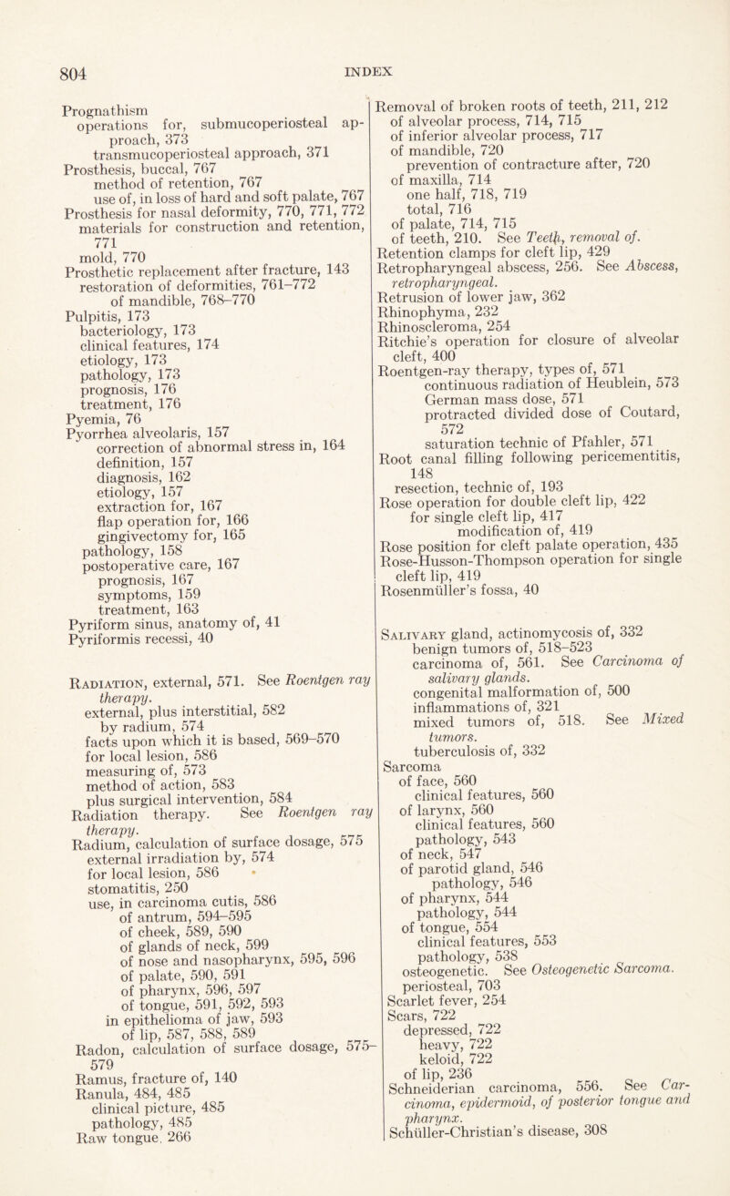 Prognathism operations for, submucoperiosteal ap¬ proach, 373 transmucoperiosteal approach, 371 Prosthesis, buccal, 767 method of retention, 767 use of, in loss of hard and soft palate, 767 Prosthesis for nasal deformity, 770, 771, 772 materials for construction and retention, 771 mold, 770 Prosthetic replacement after fracture, 143 restoration of deformities, 761-772 of mandible, 768-770 Pulpitis, 173 bacteriology, 173 clinical features, 174 etiology, 173 pathology, 173 prognosis, 176 treatment, 176 Pyemia, 76 Pyorrhea alveolaris, 157 correction of abnormal stress in, 164 definition, 157 diagnosis, 162 etiology, 157 extraction for, 167 flap operation for, 166 gingivectomy for, 165 pathology, 158 postoperative care, 167 prognosis, 167 symptoms, 159 treatment, 163 Pyriform sinus, anatomy of, 41 Pyriformis recessi, 40 Radiation, external, 571. See Roentgen ray therapy. external, plus interstitial, 582 by radium, 574 facts upon which it is based, 569-570 for local lesion, 586 measuring of, 573 method of action, 583 plus surgical intervention, 584 Radiation therapy. See Roentgen ray therapy. Radium, calculation of surface dosage, 575 external irradiation by, 574 for local lesion, 586 stomatitis, 250 use, in carcinoma cutis, 586 of antrum, 594-595 of cheek, 589, 590 of glands of neck, 599 of nose and nasopharynx, 595, 596 of palate, 590, 591 of pharynx, 596, 597 of tongue, 591, 592, 593 in epithelioma of jaw, 593 of lip, 587, 588, 589 Radon, calculation of surface dosage, 575- 579 Ramus, fracture of, 140 Ranula, 484, 485 clinical picture, 485 pathology, 485 Raw tongue, 266 Removal of broken roots of teeth, 211, 212 of alveolar process, 714, 715 of inferior alveolar process, 717 of mandible, 720 prevention of contracture after, 720 of maxilla, 714 one half, 718, 719 total, 716 of palate, 714, 715 of teeth, 210. See Teet\iy removal of. Retention clamps for cleft lip, 429 Retropharyngeal abscess, 256. See Abscess, retropharyngeal. Retrusion of lower jaw, 362 Rhinophyma, 232 Rhinoscleroma, 254 Ritchie’s operation for closure of alveolar cleft, 400 Roentgen-ray therapy, types of, 571 continuous radiation of Heublein, 573 German mass dose, 571 protracted divided dose of Coutard, 572 saturation technic of Pfahler, 5/1 Root canal filling following pericementitis, 148 resection, technic of, 193 Rose operation for double cleft lip, 422 for single cleft lip, 417 modification of, 419 Rose position for cleft palate operation, 435 Rose-Husson-Thompson operation for single cleft lip, 419 Rosenmuller’s fossa, 40 Salivary gland, actinomycosis of, 332 benign tumors of, 518-523 carcinoma of, 561. See Carcinoma of salivary glands. congenital malformation of, 500 inflammations of, 321 mixed tumors of, 518. See Mixed tumors. tuberculosis of, 332 Sarcoma of face, 560 clinical features, 560 of larynx, 560 clinical features, 560 pathology, 543 of neck, 547 of parotid gland, 546 pathology, 546 of pharynx, 544 pathology, 544 of tongue, 554 clinical features, 553 pathology, 538 osteogenetic. See Osteogenetic Sarcoma. periosteal, 703 Scarlet fever, 254 Scars, 722 depressed, 722 heavy, 722 keloid, 722 of lip, 236 Schneiderian carcinoma, 556. See Car¬ cinoma, epidermoid, of posterior tongue and pharynx. Schuller-Christian’s disease, 308