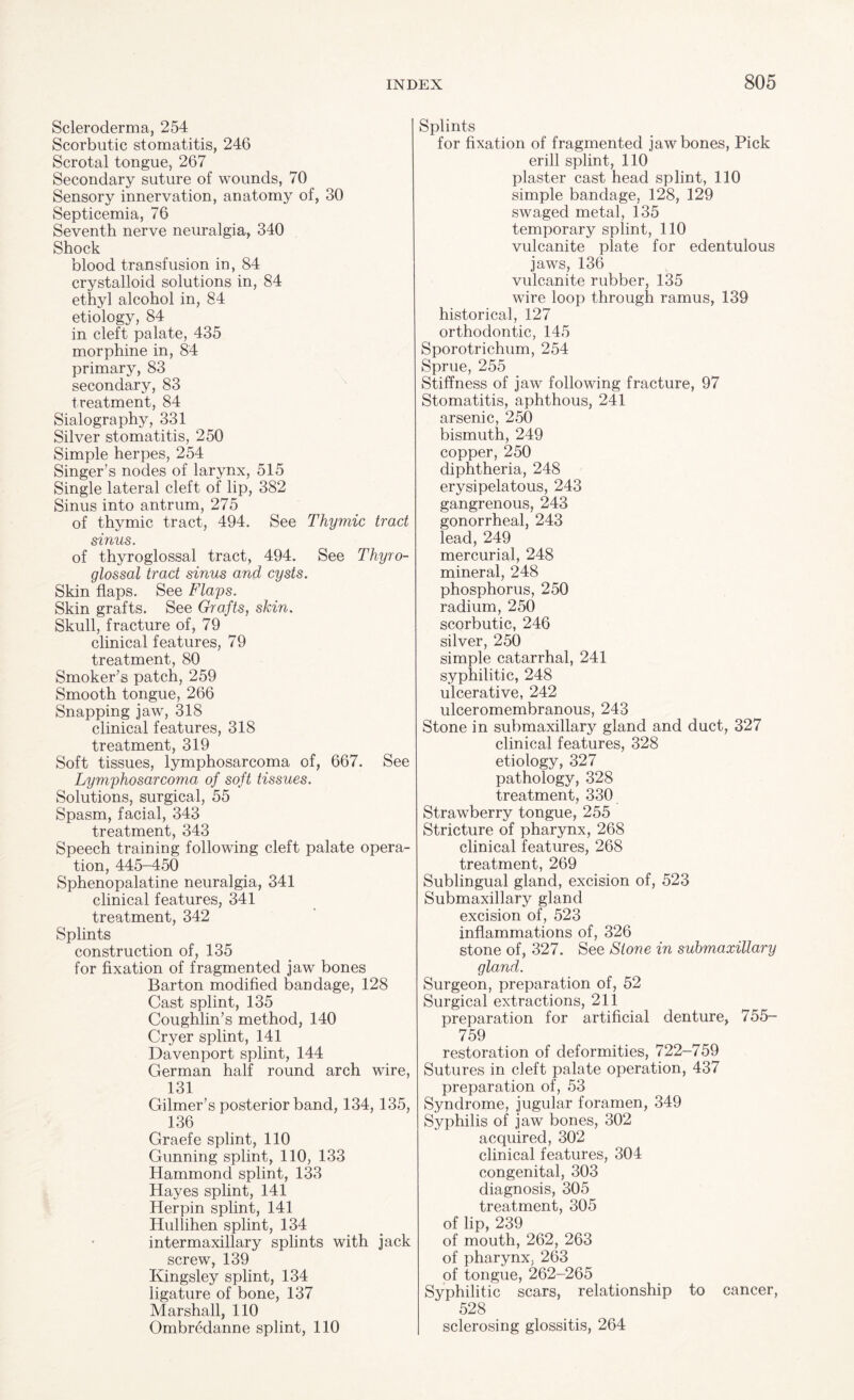 Scleroderma, 254 Scorbutic stomatitis, 246 Scrotal tongue, 267 Secondary suture of wounds, 70 Sensory innervation, anatomy of, 30 Septicemia, 76 Seventh nerve neuralgia, 340 Shock blood transfusion in, 84 crystalloid solutions in, 84 ethyl alcohol in, 84 etiology, 84 in cleft palate, 435 morphine in, 84 primary, 83 secondary, 83 treatment, 84 Sialography, 331 Silver stomatitis, 250 Simple herpes, 254 Singer’s nodes of larynx, 515 Single lateral cleft of lip, 382 Sinus into antrum, 275 of thymic tract, 494. See Thymic tract sinus. of thyroglossal tract, 494. See Thyro- glossal tract sinus and cysts. Skin flaps. See Flaps. Skin grafts. See Grafts, skin. Skull, fracture of, 79 clinical features, 79 treatment, 80 Smoker’s patch, 259 Smooth tongue, 266 Snapping jaw, 318 clinical features, 318 treatment, 319 Soft tissues, lymphosarcoma of, 667. See Lymphosarcoma of soft tissues. Solutions, surgical, 55 Spasm, facial, 343 treatment, 343 Speech training following cleft palate opera¬ tion, 445-450 Sphenopalatine neuralgia, 341 clinical features, 341 treatment, 342 Splints construction of, 135 for fixation of fragmented jaw bones Barton modified bandage, 128 Cast splint, 135 Coughlin’s method, 140 Cryer splint, 141 Davenport splint, 144 German half round arch wire, 131 Gilmer’s posterior band, 134, 135, 136 Graefe splint, 110 Gunning splint, 110, 133 Hammond splint, 133 Hayes splint, 141 Herpin splint, 141 Hullihen splint, 134 intermaxillary splints with jack screw, 139 Kingsley splint, 134 ligature of bone, 137 Marshall, 110 Ombredanne splint, 110 Splints for fixation of fragmented jaw bones, Pick erill splint, 110 plaster cast head splint, 110 simple bandage, 128, 129 swaged metal, 135 temporary splint, 110 vulcanite plate for edentulous jaws, 136 vulcanite rubber, 135 wire loop through ramus, 139 historical, 127 orthodontic, 145 Sporotrichum, 254 Sprue, 255 Stiffness of jaw following fracture, 97 Stomatitis, aphthous, 241 arsenic, 250 bismuth, 249 copper, 250 diphtheria, 248 erysipelatous, 243 gangrenous, 243 gonorrheal, 243 lead, 249 mercurial, 248 mineral, 248 phosphorus, 250 radium, 250 scorbutic, 246 silver, 250 simple catarrhal, 241 syphilitic, 248 ulcerative, 242 ulceromembranous, 243 Stone in submaxillary gland and duct, 327 clinical features, 328 etiology, 327 pathology, 328 treatment, 330 Strawberry tongue, 255 Stricture of pharynx, 268 clinical features, 268 treatment, 269 Sublingual gland, excision of, 523 Submaxillary gland excision of, 523 inflammations of, 326 stone of, 327. See Stone in submaxillary gland. Surgeon, preparation of, 52 Surgical extractions, 211 preparation for artificial denture, 755- 759 restoration of deformities, 722-759 Sutures in cleft palate operation, 437 preparation of, 53 Syndrome, jugular foramen, 349 Syphilis of jaw bones, 302 acquired, 302 clinical features, 304 congenital, 303 diagnosis, 305 treatment, 305 of lip, 239 of mouth, 262, 263 of pharynx, 263 of tongue, 262-265 Syphilitic scars, relationship to cancer, 528 sclerosing glossitis, 264