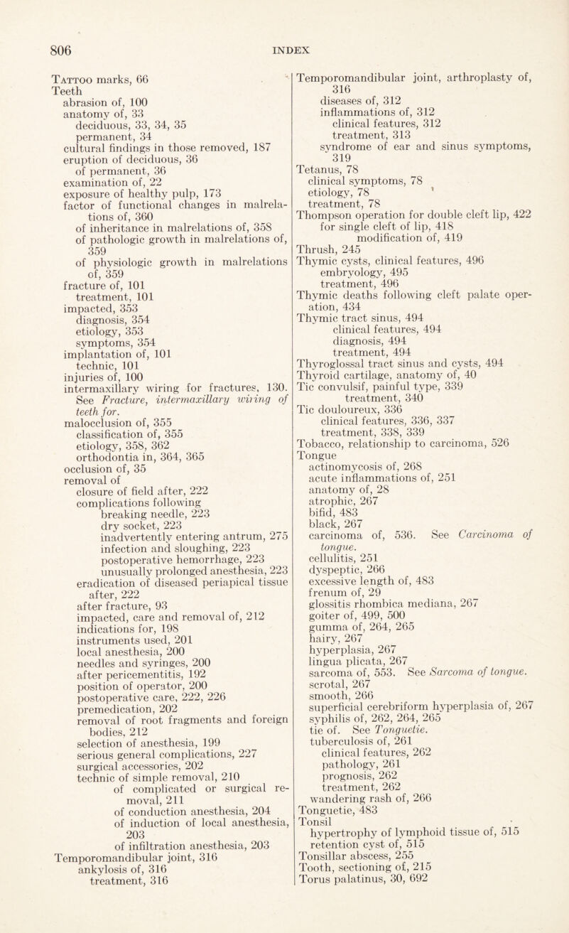 Tattoo marks, 66 Teeth abrasion of, 100 anatomy of, 33 deciduous, 33, 34, 35 permanent, 34 cultural findings in those removed, 187 eruption of deciduous, 36 of permanent, 36 examination of, 22 exposure of healthy pulp, 173 factor of functional changes in malrela- tions of, 360 of inheritance in malrelations of, 358 of pathologic growth in malrelations of, 359 of physiologic growth in malrelations of, 359 fracture of, 101 treatment, 101 impacted, 353 diagnosis, 354 etiology, 353 symptoms, 354 implantation of, 101 technic, 101 injuries of, 100 intermaxillary wiring for fractures, 130. See Fracture, intermaxillary wiring of teeth for. malocclusion of, 355 classification of, 355 etiology, 358, 362 orthodontia in, 364, 365 occlusion of, 35 removal of closure of field after, 222 complications following breaking needle, 223 dry socket, 223 inadvertently entering antrum, 275 infection and sloughing, 223 postoperative hemorrhage, 223 unusually prolonged anesthesia, 223 eradication of diseased periapical tissue after, 222 after fracture, 93 impacted, care and removal of, 212 indications for, 198 instruments used, 201 local anesthesia, 200 needles and syringes, 200 after pericementitis, 192 position of operator, 200 postoperative care, 222, 226 premedication, 202 removal of root fragments and foreign bodies, 212 selection of anesthesia, 199 serious general complications, 227 surgical accessories, 202 technic of simple removal, 210 of complicated or surgical re¬ moval, 211 of conduction anesthesia, 204 of induction of local anesthesia, 203 of infiltration anesthesia, 203 Temporomandibular joint, 316 ankylosis of, 316 treatment, 316 Temporomandibular joint, arthroplasty of, 316 diseases of, 312 inflammations of, 312 clinical features, 312 treatment, 313 syndrome of ear and sinus symptoms, 319 Tetanus, 78 clinical symptoms, 78 etiology, 78 treatment, 78 Thompson operation for double cleft lip, 422 for single cleft of lip, 418 modification of, 419 Thrush, 245 Thymic cysts, clinical features, 496 embryology, 495 treatment, 496 Thymic deaths following cleft palate oper¬ ation, 434 Thymic tract sinus, 494 clinical features, 494 diagnosis, 494 treatment, 494 Thyroglossal tract sinus and cysts, 494 Thyroid cartilage, anatomy of, 40 Tic convulsif, painful type, 339 treatment, 340 Tic douloureux, 336 clinical features, 336, 337 treatment, 338, 339 Tobacco, relationship to carcinoma, 526 Tongue actinomycosis of, 268 acute inflammations of, 251 anatomy of, 28 atrophic, 267 bifid, 483 black, 267 carcinoma of, 536. See Carcinoma of tongue. cellulitis, 251 dyspeptic, 266 excessive length of, 483 frenum of, 29 glossitis rhombica mediana, 267 goiter of, 499, 500 gumma of, 264, 265 hairy, 267 hyperplasia, 267 lingua plicata, 267 sarcoma of, 553. See Sarcoma of tongue. scrotal, 267 smooth, 266 superficial cerebriform hyperplasia of, 267 syphilis of, 262, 264, 265 tie of. See Tonguetie. tuberculosis of, 261 clinical features, 262 pathology, 261 prognosis, 262 treatment, 262 wandering rash of, 266 Tonguetie, 483 Tonsil hypertrophy of lymphoid tissue of, 515 retention cyst of, 515 Tonsillar abscess, 255 Tooth, sectioning of, 215 Torus palatinus, 30, 692