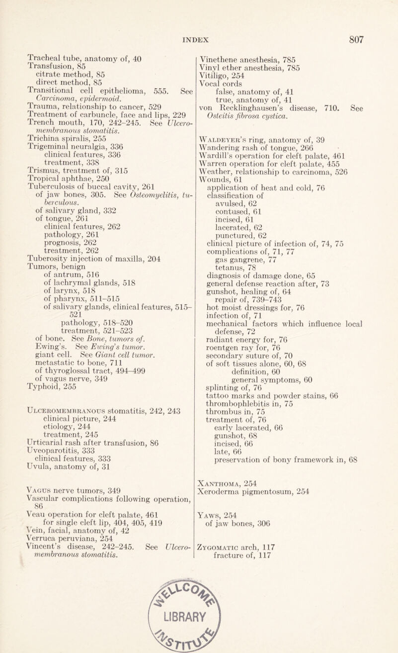 Tracheal tube, anatomy of, 40 Transfusion, 85 citrate method, 85 direct method, 85 Transitional cell epithelioma, 555. See Cavernoma, epidermoid. Trauma, relationship to cancer, 529 Treatment of carbuncle, face and lips, 229 Trench mouth, 170, 242-245. See Ulcero- membranous stomatitis. Trichina spiralis, 255 Trigeminal neuralgia, 336 clinical features, 336 treatment, 338 Trismus, treatment of, 315 Tropical aphthae, 250 Tuberculosis of buccal cavity, 261 of jaw bones, 305. See Osteomyelitis, tu¬ berculous. of salivary gland, 332 of tongue, 261 clinical features, 262 pathology, 261 prognosis, 262 treatment, 262 Tuberosity injection of maxilla, 204 Tumors, benign of antrum, 516 of lachrymal glands, 518 of larynx, 518 of pharynx, 511-515 of salivary glands, clinical features, 515- 521 pathology, 518-520 treatment, 521-523 of bone. See Bone, tumors of. Ewing’s. See Ewing's tumor. giant cell. See Giant cell tumor. metastatic to bone, 711 of thyroglossal tract, 494-499 of vagus nerve, 349 Typhoid, 255 Ulceromembranous stomatitis, 242, 243 clinical picture, 244 etiology, 244 treatment, 245 Urticarial rash after transfusion, 86 Uveoparotitis, 333 clinical features, 333 Uvula, anatomy of, 31 Vagus nerve tumors, 349 Vascular complications following operation, 86 Veau operation for cleft palate, 461 for single cleft lip, 404, 405, 419 Vein, facial, anatomy of, 42 Verruca peruviana, 254 Vincent’s disease, 242-245. See Ulcero¬ membranous stomatitis. Vinethene anesthesia, 785 Vinyl ether anesthesia, 785 Vitiligo, 254 Vocal cords false, anatomy of, 41 true, anatomy of, 41 von Recklinghausen’s disease, 710. See Osteitis fibrosa cystica. Waldeyer’s ring, anatomy of, 39 Wandering rash of tongue, 266 Wardill’s operation for cleft palate, 461 Warren operation for cleft palate, 455 Weather, relationship to carcinoma, 526 Wounds, 61 application of heat and cold, 76 classification of avulsed, 62 contused, 61 incised, 61 lacerated, 62 punctured, 62 clinical picture of infection of, 74, 75 complications of, 71, 77 gas gangrene, 77 tetanus, 78 diagnosis of damage done, 65 general defense reaction after, 73 gunshot, healing of, 64 repair of, 739-743 hot moist dressings for, 76 infection of, 71 mechanical factors which influence local defense, 72 radiant energy for, 76 roentgen ray for, 76 secondary suture of, 70 of soft tissues alone, 60, 68 definition, 60 general symptoms, 60 splinting of, 76 tattoo marks and powder stains, 66 thrombophlebitis in, 75 thrombus in, 75 treatment of, 76 early lacerated, 66 gunshot, 68 incised, 66 late, 66 preservation of bony framework in, 68 Xanthoma, 254 Xeroderma pigmentosum, 254 Yaws, 254 of jaw bones, 306 Zygomatic arch, 117 fracture of, 117