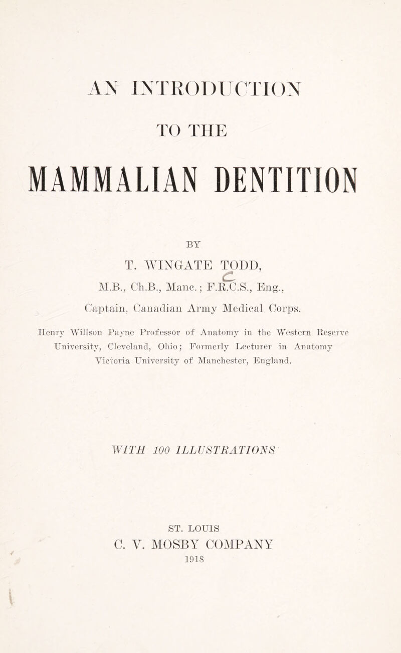 THE MAMMALIAN DENTITION BY T. WINGATE TODD, C, M.B., Ch.B., Mane.; F.R.C.S., Eng., Captain, Canadian Army Medical Corps. Henry Willson Payne Professor of Anatomy in the Western Reserve University, Cleveland, Ohio; Formerly Lecturer in Anatomy Victoria University of Manchester, England. WITH 100 ILLUSTRATIONS ST. LOUIS C. V. MOSBY COMPANY 1918