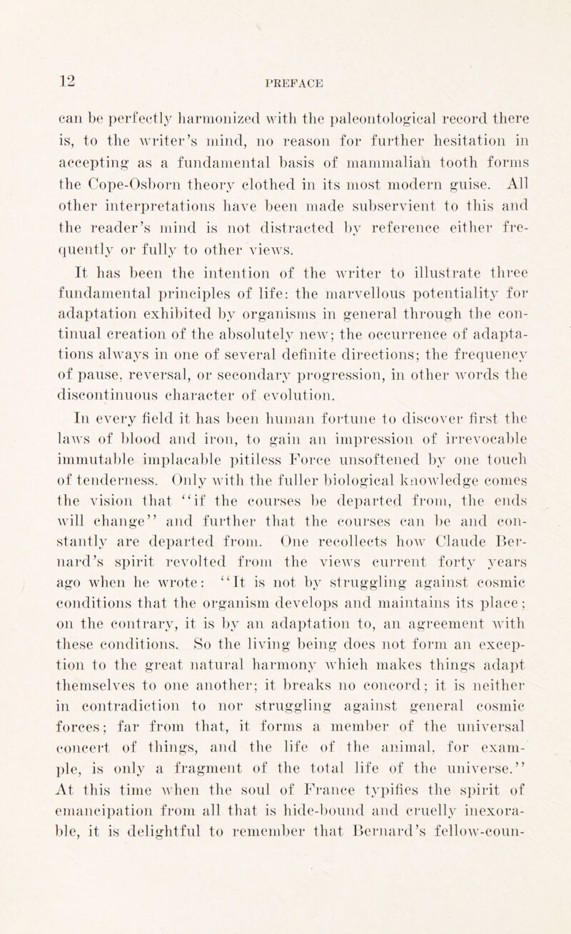 can be perfectly harmonized with the paleontological record there is, to the writer’s mind, no reason for further hesitation in accepting as a fundamental basis of mammalian tooth forms the Cope-Osborn theory clothed in its most modern guise. All other interpretations have been made subservient to this and the reader’s mind is not distracted by reference either fre- quently or fully to other views. It has been the intention of the writer to illustrate three fundamental principles of life: the marvellous potentiality for adaptation exhibited by organisms in general through the con¬ tinual creation of the absolutely new; the occurrence of adapta¬ tions always in one of several definite directions; the frequency of pause, reversal, or secondary progression, in other words the discontinuous character of evolution. In every field it has been human fortune to discover first the laws of blood and iron, to gain an impression of irrevocable immutable implacable pitiless Force unsoftened by one touch of tenderness. Only with the fuller biological knowledge conies the vision that “if the courses be departed from, the ends will change” and further that the courses can be and con¬ stantly are departed from. One recollects how Claude Ber¬ nard’s spirit revolted from the views current forty years ago when he wrote: “It is not by struggling against cosmic conditions that the organism develops and maintains its place; on the contrary, it is by an adaptation to, an agreement with these conditions. So the living being does not form an excep¬ tion to the great natural harmony which makes things adapt themselves to one another; it breaks no concord; it is neither in contradiction to nor struggling against general cosmic forces; far from that, it forms a member of the universal concert of things, and the life of the animal, for exam¬ ple, is only a fragment of the total life of the universe.” At this time when the soul of France typifies the spirit of emancipation from all that is hide-bound and cruelly inexora¬ ble, it is delightful to remember that Bernard’s fellow-coun-