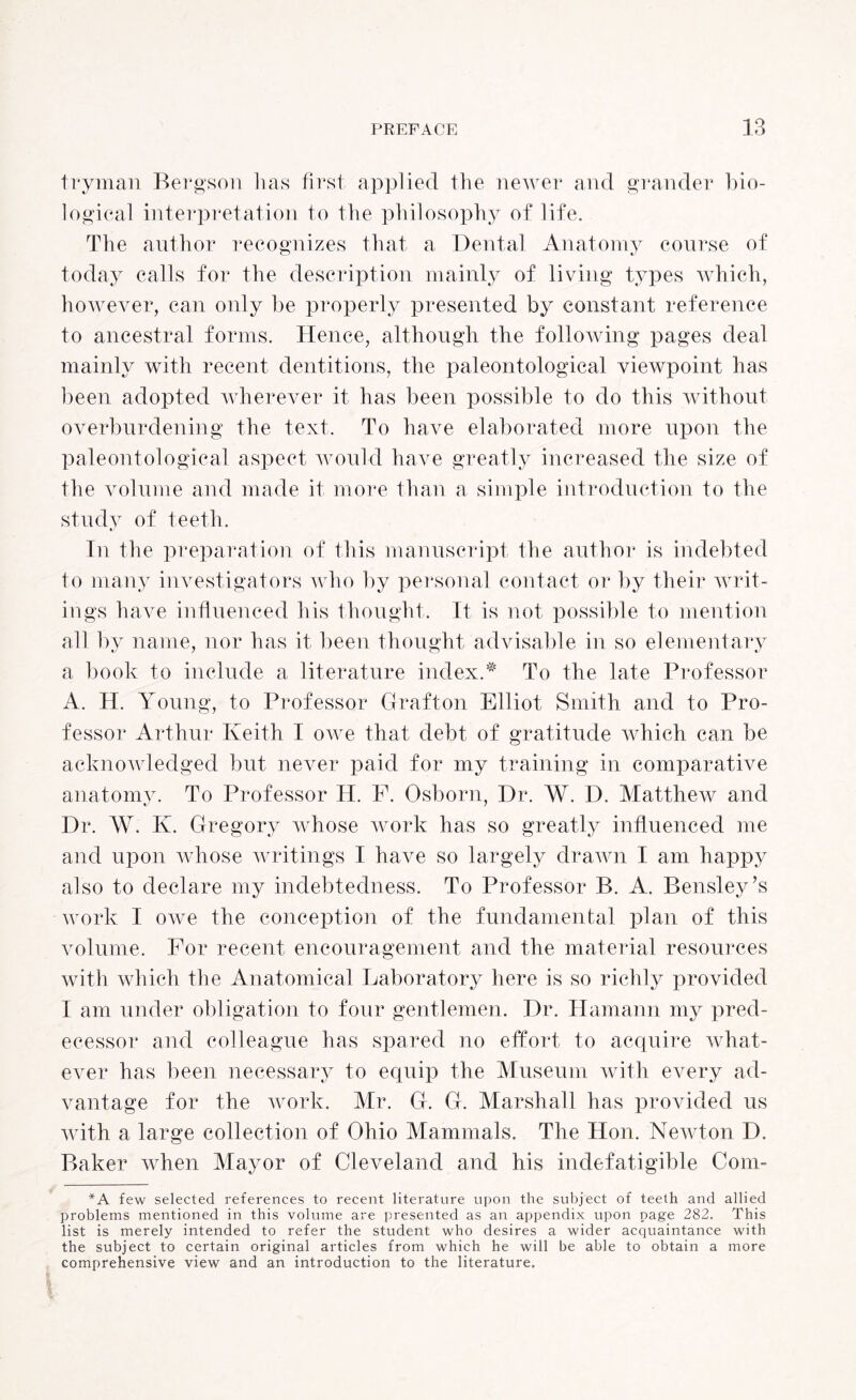 tryman Bergson has first applied the newer and grander bio¬ logical interpretation to the philosophy of life. The author recognizes that a Dental Anatomy course of today calls for the description mainly of living types which, however, can only be properly presented by constant reference to ancestral forms. Hence, although the following pages deal mainly with recent dentitions, the paleontological viewpoint has been adopted wherever it has been possible to do this without overburdening the text. To have elaborated more upon the paleontological aspect would have greatly increased the size of the volume and made it more than a simple introduction to the study of teeth. In the preparation of this manuscript the author is indebted to many investigators who by personal contact or by their writ¬ ings have influenced his thought. It is not possible to mention all by name, nor has it been thought advisable in so elementary a book to include a literature index.# To the late Professor A. H. Young, to Professor Grafton Elliot Smith and to Pro¬ fessor Arthur Keith I owe that debt of gratitude which can be acknowledged but never paid for my training in comparative anatomy. To Professor H. P. Osborn, Dr. W. D. Matthew and Dr. AY. K. Gregory whose work has so greatly influenced me and upon whose writings I have so largely drawn I am happy also to declare my indebtedness. To Professor B. A. Bensley’s work I owe the conception of the fundamental plan of this volume. For recent encouragement and the material resources with which the Anatomical Laboratory here is so richly provided I am under obligation to four gentlemen. Dr. Hamann my pred¬ ecessor and colleague has spared no effort to acquire what¬ ever has been necessary to equip the Museum with every ad¬ vantage for the work. Mr. G. G. Marshall has provided us with a large collection of Ohio Mammals. The Hon. Newton D. Baker when Mayor of Cleveland and his indefatigible Com- *A few selected references to recent literature upon the subject of teeth and allied problems mentioned in this volume are presented as an appendix upon page 282. This list is merely intended to refer the student who desires a wider acquaintance with the subject to certain original articles from which he will be able to obtain a more comprehensive view and an introduction to the literature.