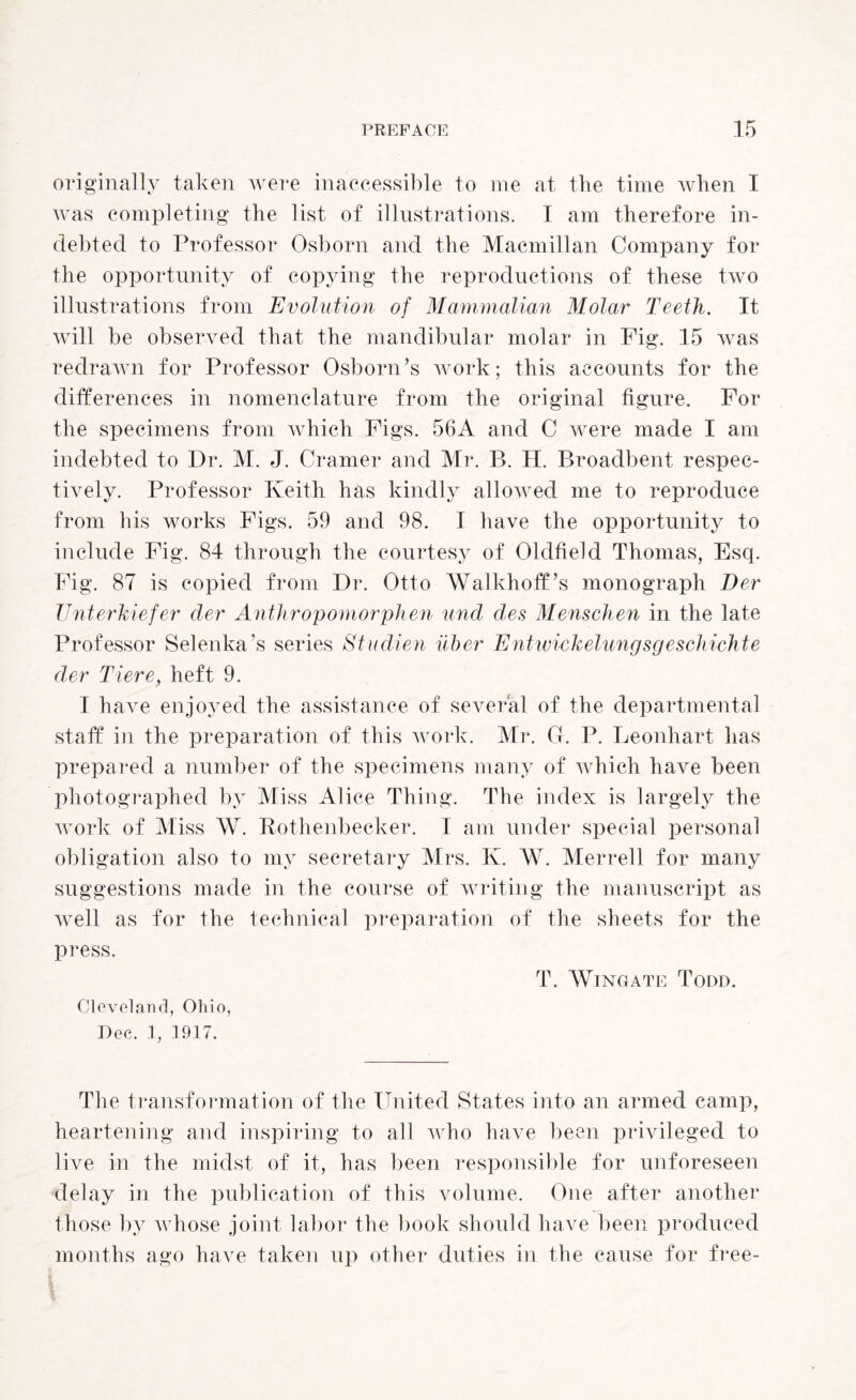 originally taken were inaccessible to me at the time when I was completing the list of illustrations. I am therefore in¬ debted to Professor Osborn and the Macmillan Company for the opportunity of copying the reproductions of these two illustrations from Evolution of Mammalian Molar Teeth. It will be observed that the mandibular molar in Fig. 15 was redrawn for Professor Osborn’s work; this accounts for the differences in nomenclature from the original figure. For the specimens from which Figs. 56A and C were made I am indebted to Dr. M. J. Cramer and Mr. B. H. Broadbent respec¬ tively. Professor Keith has kindly allowed me to reproduce from his works Figs. 59 and 98. I have the opportunity to include Fig. 84 through the courtesy of Oldfield Thomas, Esq. Fig. 87 is copied from Dr. Otto Walkhoff’s monograph Der Unterkiefer der Anthropomorphen unci des Menschen in the late Professor Selenka’s series Studien ilber Entwickelungsgeschichte der Tiere, heft 9. I have enjoyed the assistance of several of the departmental staff in the preparation of this work. Mr. G. P. Leonhart has prepared a number of the specimens many of which have been photographed by Miss Alice Thing. The index is largely the work of Miss W. Bothenbecker. I am under special personal obligation also to my secretary Mrs. K. W. Merrell for many suggestions made in the course of writing the manuscript as well as for the technical preparation of the sheets for the press. T. Wingate Todd. Cleveland, Ohio, Dec. 1, 1917. The transformation of the United States into an armed camp, heartening and inspiring to all who have been privileged to live in the midst of it, has been responsible for unforeseen delay in the publication of this volume. One after another those by whose joint labor the book should have been produced months ago have taken up other duties in the cause for free-