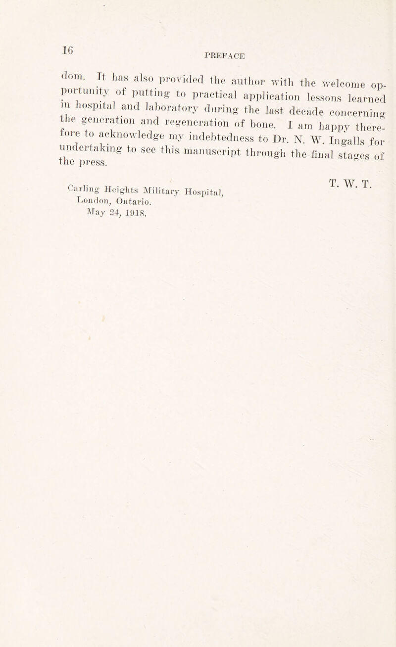 PREFACE ( 0m' 1 has also. provided the author with the welcome op- por unity of putting to practical application lessons learned m lospital and laboratory during the last decade concerning the generation and regeneration of bone. I am happy there 01 e to acknowledge my indebtedness to Dr. N. W. Ingalls for undertaking to see this, manuscript through the final stages of the press. 55 Carling Heights Military Hospital, London, Ontario. May 24, 1918. T. W. T.