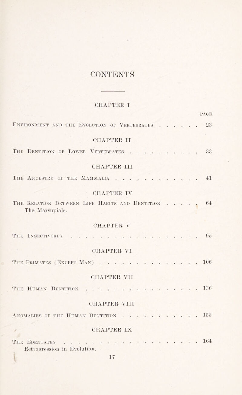 CONTENTS CHAPTER I PAGE Environment and the Evolution of Vertebrates ...... 23 CHAPTER II The Dentition of Lower Vertebrates.33 CHAPTER III The Ancestry of the Mammalia.41 CHAPTER IV The Relation Between Life Habits and Dentition.(54 The Marsupials. CHAPTER V The Insectivores.95 CHAPTER VI The Primates (Except Man).10G CHAPTER VII The Human Dentition.13G CHAPTER VIII Anomalies of the Human Dentition.155 CHAPTER IX The Edentates.1G4 Retrogression in Evolution.