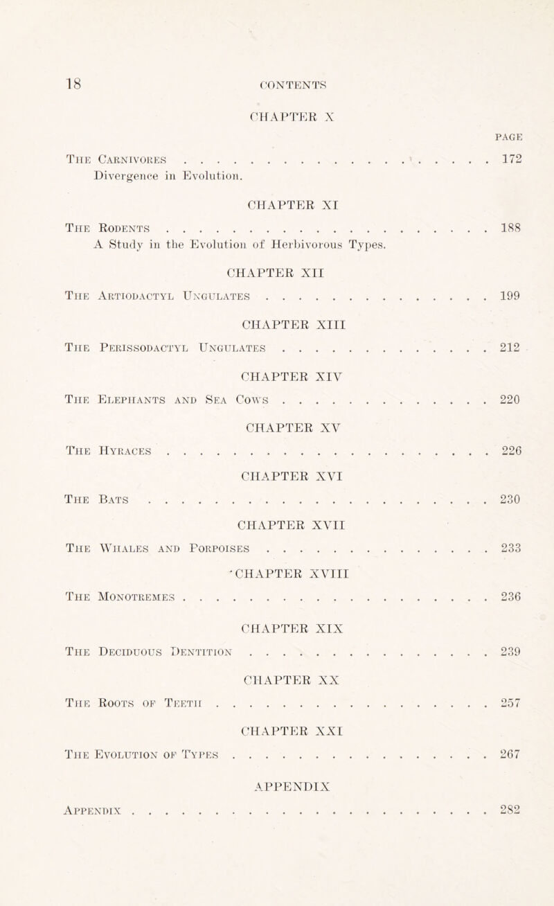CHAPTER X PAGE The Carnivores. 172 Divergence in Evolution. CHAPTER XI The Rodents.188 A Study in the Evolution of Herbivorous Types. CHAPTER XII The Artiodactyl Ungulates.199 CHAPTER XIII The Perissodactyl Ungulates. 212 CHAPTER XIV The Elephants and Sea Cows. 220 CHAPTER XV The Hyrages.226 CHAPTER XVI The Bats ..230 CHAPTER XVII The Whales and Porpoises.233 'CHAPTER XVIII The Monotremes. 236 CHAPTER XIX The Deciduous Dentition.239 CHAPTER XX The Roots of Teetii.257 CHAPTER XXI The Evolution of Types.267 APPENDIX Appendix.282