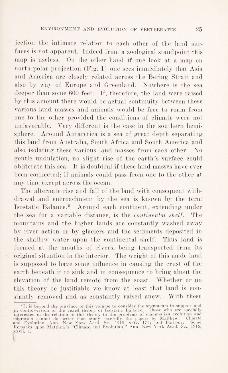 jection the intimate relation to each other of the land sur¬ faces is not apparent. Indeed from a zoological standpoint this map is useless. On the other hand if one look at a map on north polar projection (Fig. 1) one sees immediately that Asia and America are closely related across the Bering Strait and also by way of Europe and Greenland. Nowhere is the sea deeper than some 600 feet. If, therefore, the land were raised by this amount there would be actual continuity between these various land masses and animals would be free to roam from one to the other provided the conditions of climate were not unfavorable. Very different is the case in the southern liemi- sphere. Around Antarctica is a sea of great depth separating this land from Australia, South Africa and South America and also isolating these various land masses from each other. No gentle undulation, no slight rise of the earth’s surface could obliterate this sea. It is doubtful if these land masses have ever been connected; if animals could pass from one to the other at any time except across the ocean. The alternate rise and fall of the land with consequent with¬ drawal and encroachment by the sea is known by the term Isostatic Balance A Around each continent, extending under the sea for a variable distance, is the continental shelf. The mountains and the higher lands are constantly washed aAvay by river action or by glaciers and the sediments deposited in the shallow water upon the continental shelf. Thus land is formed at the mouths of rivers, being transported from its original situation in the interior. The weight of this made land is supposed to have some influence in causing the crust of the earth beneath it to sink and in consequence to bring about the elevation of the land remote from the coast. Whether or no this theory be justifiable we know at least that land is con¬ stantly removed and as constantly raised anew. With these *It is beyond the province of this volume to consider the arguments in support' and in controversion of the vexed theory of Isostatic Balance. Those who are specially interested in the relation of this theory to the problems of mammalian evolution and migration cannot do better than study carefully the papers by Matthew: Climate and Evolution, Ann. New Yoric Acad. Sc., 1915, xxiv, 171; and Barbour: Some Remarks upon Matthew’s “Climate and Evolution,” Ann. New York Acad. Sc., 1916, xxvii, 1.