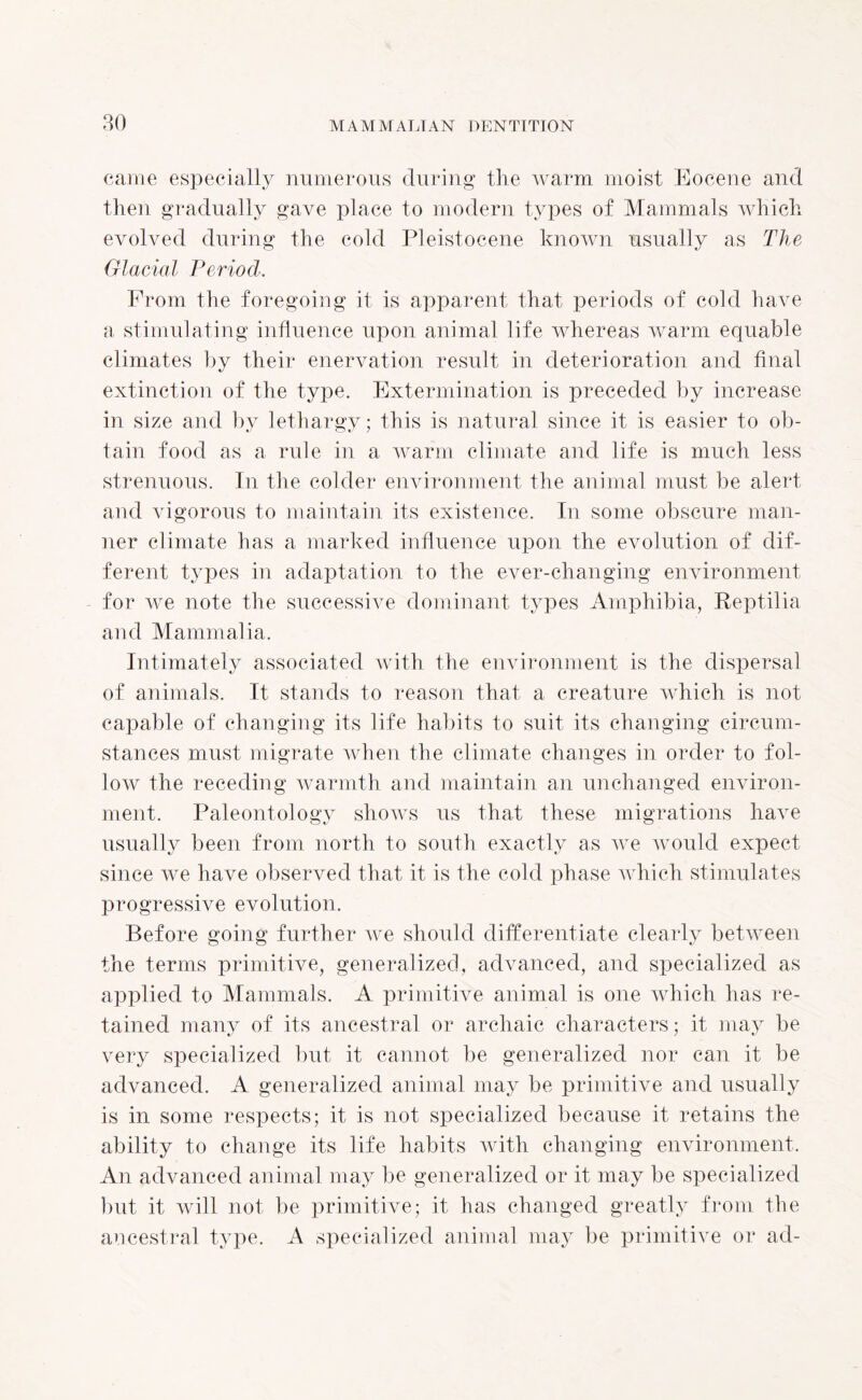 80 came especially numerous during the warm moist Eocene and then gradually gave place to modern types of Mammals which evolved during the cold Pleistocene known usually as The Glacial Period. From the foregoing it is apparent that periods of cold have a stimulating influence upon animal life whereas warm equable climates by their enervation result in deterioration and final extinction of the type. Extermination is preceded by increase in size and by lethargy; this is natural since it is easier to ob¬ tain food as a rule in a warm climate and life is much less strenuous. In the colder environment the animal must be alert and vigorous to maintain its existence. In some obscure man¬ ner climate has a marked influence upon the evolution of dif¬ ferent types in adaptation to the ever-changing environment for we note the successive dominant types Amphibia, Reptilia and Mammalia. Intimately associated with the environment is the dispersal of animals. It stands to reason that a creature which is not capable of changing its life habits to suit its changing circum¬ stances must migrate when the climate changes in order to fol¬ low the receding warmth and maintain an unchanged environ¬ ment. Paleontology shows us that these migrations have usually been from north to south exactly as we would expect since we have observed that it is the cold phase which stimulates progressive evolution. Before going further we should differentiate clearly between the terms primitive, generalized, advanced, and specialized as applied to Mammals. A primitive animal is one which has re¬ tained many of its ancestral or archaic characters; it may be very specialized but it cannot be generalized nor can it be advanced. A generalized animal may be primitive and usually is in some respects; it is not specialized because it retains the ability to change its life habits with changing environment. An advanced animal may be generalized or it may be specialized but it will not be primitive; it has changed greatly from the ancestral type. A specialized animal may be primitive or ad-