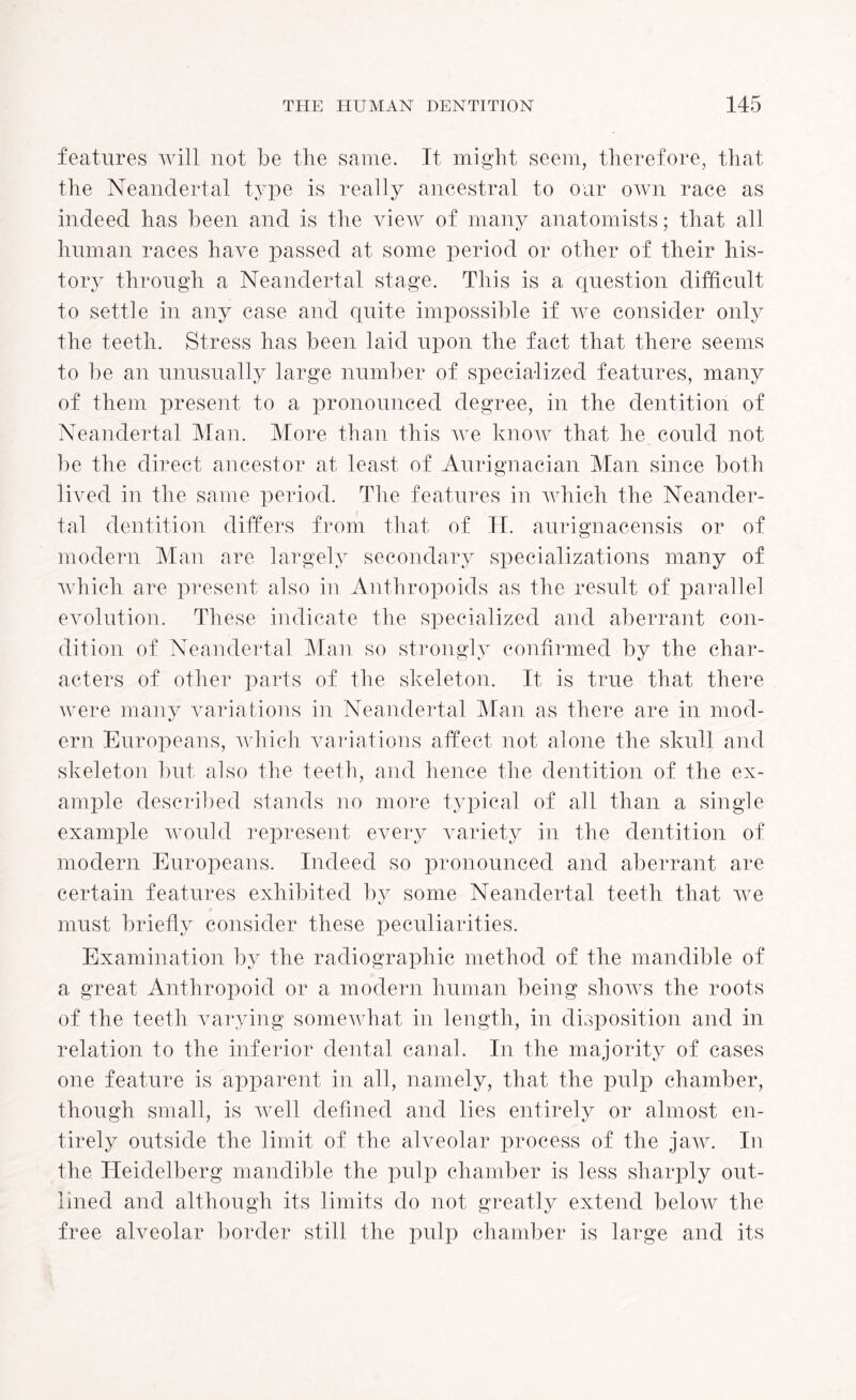 features will not be the same. It might seem, therefore, that the Neandertal type is really ancestral to our own race as indeed has been and is the view of many anatomists; that all human races have passed at some period or other of their his¬ tory through a Neandertal stage. This is a question difficult to settle in any case and quite impossible if we consider only the teeth. Stress has been laid upon the fact that there seems to be an unusually large number of specialized features, many of them present to a pronounced degree, in the dentition of Neandertal Man. More than this we know that he could not be the direct ancestor at least of Aurignacian Man since both lived in the same period. The features in which the Neander¬ tal dentition differs from that of IT. aurignacensis or of modern Man are largely secondary specializations many of which are present also in Anthropoids as the result of parallel evolution. These indicate the specialized and aberrant con¬ dition of Neandertal Man so strongly confirmed by the char¬ acters of other parts of the skeleton. It is true that there were many variations in Neandertal Man as there are in mod¬ ern Europeans, which variations affect not alone the skull and skeleton but also the teeth, and hence the dentition of the ex¬ ample described stands no more typical of all than a single example would represent every variety in the dentition of modern Europeans. Indeed so pronounced and aberrant are certain features exhibited by some Neandertal teeth that we must briefly consider these peculiarities. Examination by the radiographic method of the mandible of a great Anthropoid or a modern human being shows the roots of the teeth varying somewhat in length, in disposition and in relation to the inferior dental canal. In the majority of cases one feature is apparent in all, namely, that the pulp chamber, though small, is well defined and lies entirely or almost en¬ tirely outside the limit of the alveolar process of the jaw. In the Heidelberg mandible the pulp chamber is less sharply out¬ lined and although its limits do not greatly extend below the free alveolar border still the pulp chamber is large and its