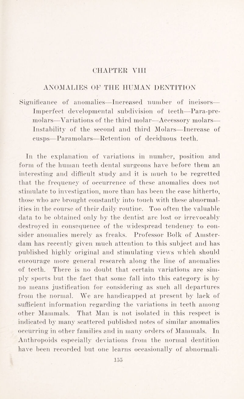 CHAPTER VIII ANOMALIES OF THE HUMAN DENTITION Significance of anomalies—Increased number of incisors— Imperfect developmental subdivision of teeth—Para-pre¬ molars—Variations of the third molar—Accessory molars— Instability of the second and third Molars—Increase of cusps-—Paramolars—Retention of deciduous teeth. In the explanation of variations in number, position and form of the human teeth dental surgeons have before them an interesting and difficult study and it is much to be regretted that the frequency of occurrence of these anomalies does not stimulate to investigation, more than has been the case hitherto, those who are brought constantly into touch with these abnormal¬ ities in the course of their daily routine. Too often the valuable data to be obtained only by the dentist arc lost or irrevocably destroyed in consequence of the widespread tendency to con¬ sider anomalies merely as freaks. Professor Bolk of Amster¬ dam has recently given much attention to this subject and has published highly original and stimulating views which should encourage more general research along the line of anomalies of teeth. There is no doubt that certain variations are sim¬ ply sports but the fact that some fall into this category is by no means justification for considering as such all departures from the normal. We are handicapped at present by lack of sufficient information regarding the variations in teeth among other Mammals. That Mail is not isolated in this respect is indicated by many scattered published notes of similar anomalies occurring in other families and in many orders of Mammals. In Anthropoids especially deviations from the normal dentition have been recorded but one learns occasionally of abnormal i-