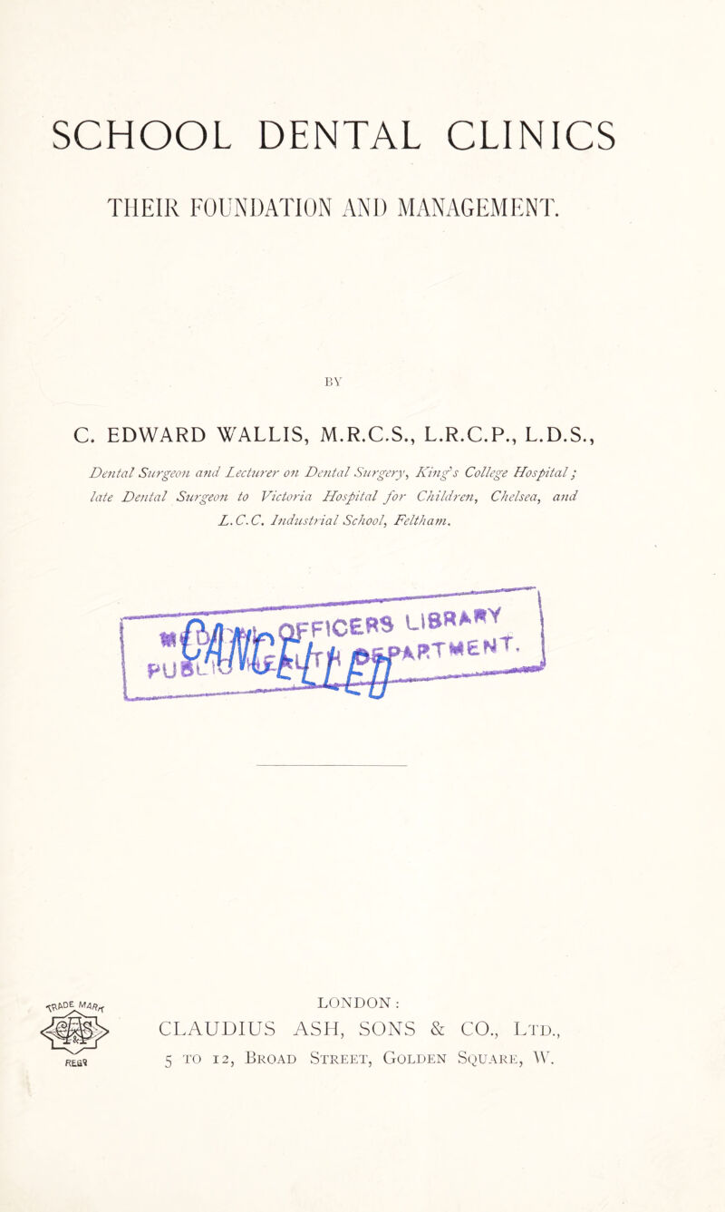 THEIR FOUNDATION AND MANAGEMENT. BY C. EDWARD WALLIS, M.R.C.S., L.R.C.P., L.D.S., Dental Surgeon and Lecturer on Dental Surgery, King's College Hospital; late Dental Surgeon to Victoria Hospital for Children, Chelsea, and L.C.C. Industrial School, Feltham. LONDON: CLAUDIUS ASH, SONS & CO., Ltd., 5 to 12, Broad Street, Golden Square, W.