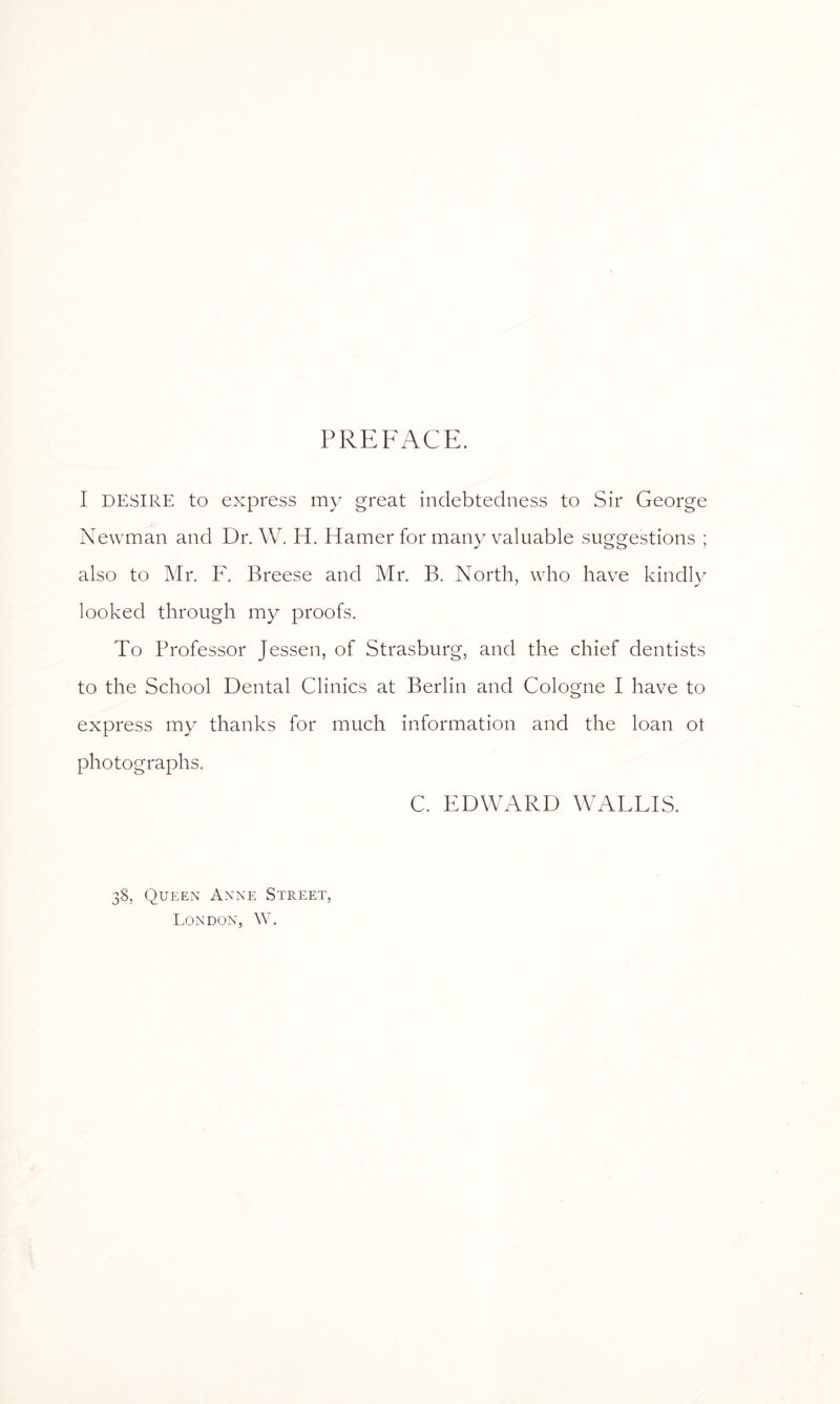 PREFACE. I DESIRE to express my great indebtedness to Sir George Newman and Dr. W. H. Hamer for many valuable suggestions ; also to Mr. F. Breese and Mr. B. North, who have kindly looked through my proofs. To Professor Jessen, of Strasburg, and the chief dentists to the School Dental Clinics at Berlin and Cologne I have to express my thanks for much information and the loan of photographs. C. EDWARD WALLIS. 38, Queen Anne Street, London, W.