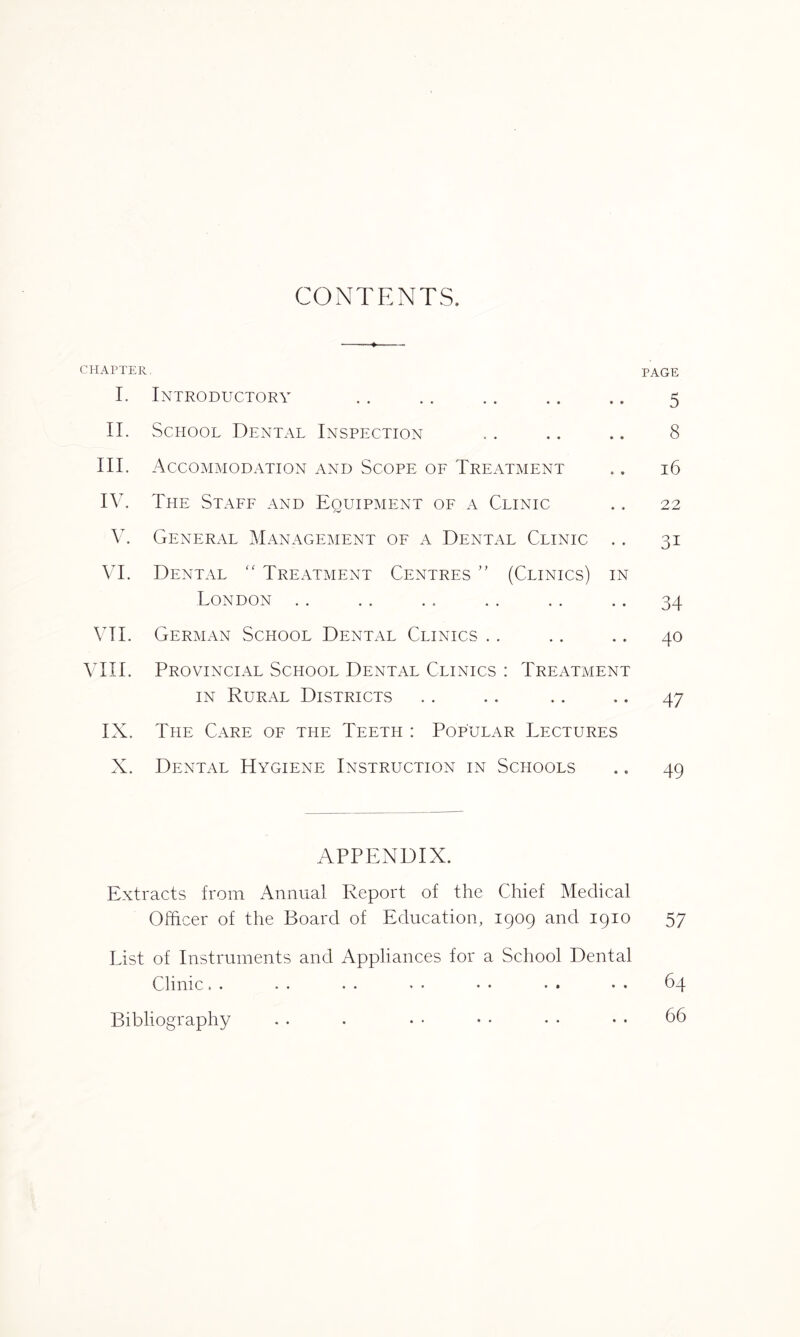 CONTENTS. CHAPTER I. Introductory II. School Dental Inspection III. Accommodation and Scope of Treatment IV. The Staff and Equipment of a Clinic V. General Management of a Dental Clinic .. VI. Dental “ Treatment Centres ” (Clinics) in London VII. German School Dental Clinics VIII. Provincial School Dental Clinics : Treatment in Rural Districts IX. The Care of the Teeth : Popular Lectures X. Dental Hygiene Instruction in Schools APPENDIX. Extracts from Annual Report of the Chief Medical Officer of the Board of Education, 1909 and 1910 List of Instruments and Appliances for a School Dental Clinic. . • • • • * • • • • • • • PAGE 5 8 16 22 3i 34 40 47 49 57 64 66 Bibliography