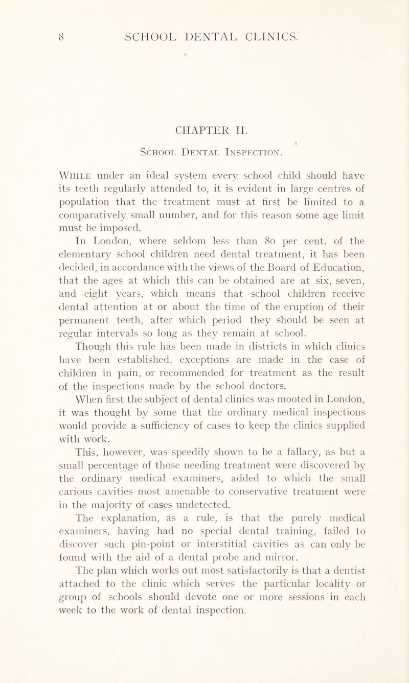 CHAPTER II. School Dental Inspection. While under an ideal system every school child should have its teeth regularly attended to, it is evident in large centres of population that the treatment must at first be limited to a comparatively small number, and for this reason some age limit must be imposed. In London, where seldom less than 80 per cent, of the elementary school children need dental treatment, it has been decided, in accordance with the views of the Board of Education, that the ages at which this can be obtained are at six, seven, and eight years, which means that school children receive dental attention at or about the time of the eruption of their permanent teeth, after which period they should be seen at regular intervals so long as they remain at school. Though this rule has been made in districts in which clinics have been established, exceptions are made in the case of children in pain, or recommended for treatment as the result of the inspections made by the school doctors. When first the subject of dental clinics was mooted in London, it was thought by some that the ordinary medical inspections would provide a sufficiency of cases to keep the clinics supplied with work. This, however, was speedily shown to be a fallacy, as but a small percentage of those needing treatment were discovered by the ordinary medical examiners, added to which the small carious cavities most amenable to conservative treatment were in the majority of cases undetected. The explanation, as a rule, is that the purely medical examiners, having had no special dental training, failed to discover such pin-point or interstitial cavities as can only be found with the aid of a dental probe and mirror. The plan which works out most satisfactorily is that a dentist attached to the clinic which serves the particular locality or group of schools should devote one or more sessions in each week to the work of dental inspection.