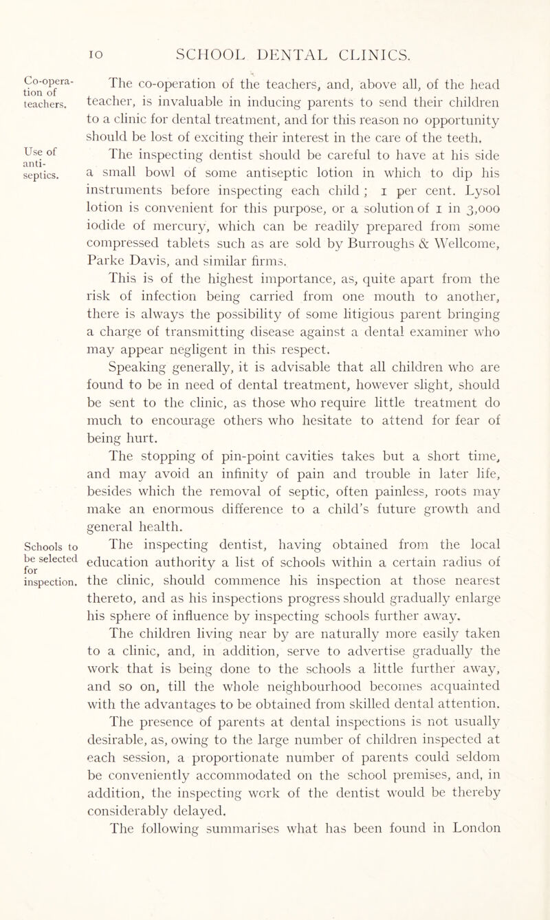 Co-opera¬ tion of teachers. Use of anti¬ septics. Schools to be selected for inspection. 10 SCHOOL DENTAL CLINICS. The co-operation of the teachers, and, above all, of the head teacher, is invaluable in inducing parents to send their children to a clinic for dental treatment, and for this reason no opportunity should be lost of exciting their interest in the care of the teeth. The inspecting dentist should be careful to have at his side a small bowl of some antiseptic lotion in which to dip his instruments before inspecting each child ; i per cent. Lysol lotion is convenient for this purpose, or a solution of i in 3,000 iodide of mercury, which can be readily prepared from some compressed tablets such as are sold by Burroughs & Wellcome, Parke Davis, and similar firms. This is of the highest importance, as, quite apart from the risk of infection being carried from one mouth to another, there is always the possibility of some litigious parent bringing a charge of transmitting disease against a dental examiner who may appear negligent in this respect. Speaking generally, it is advisable that all children who are found to be in. need of dental treatment, however slight, should be sent to the clinic, as those who require little treatment do much to encourage others who hesitate to attend for fear of being hurt. The stopping of pin-point cavities takes but a short time, and may avoid an infinity of pain and trouble in later life, besides which the removal of septic, often painless, roots may make an enormous difference to a child's future growth and general health. The inspecting dentist, having obtained from the local education authority a list of schools within a certain radius of the clinic, should commence his inspection at those nearest thereto, and as his inspections progress should gradually enlarge his sphere of influence by inspecting schools further away. The children living near by are naturally more easily taken to a clinic, and, in addition, serve to advertise gradually the work that is being done to the schools a little further away, and so on, till the whole neighbourhood becomes acquainted with the advantages to be obtained from skilled dental attention. The presence of parents at dental inspections is not usually desirable, as, owing to the large number of children inspected at each session, a proportionate number of parents could seldom be conveniently accommodated on the school premises, and, in addition, the inspecting work of the dentist would be thereby considerably delayed. The following summarises what has been found in London