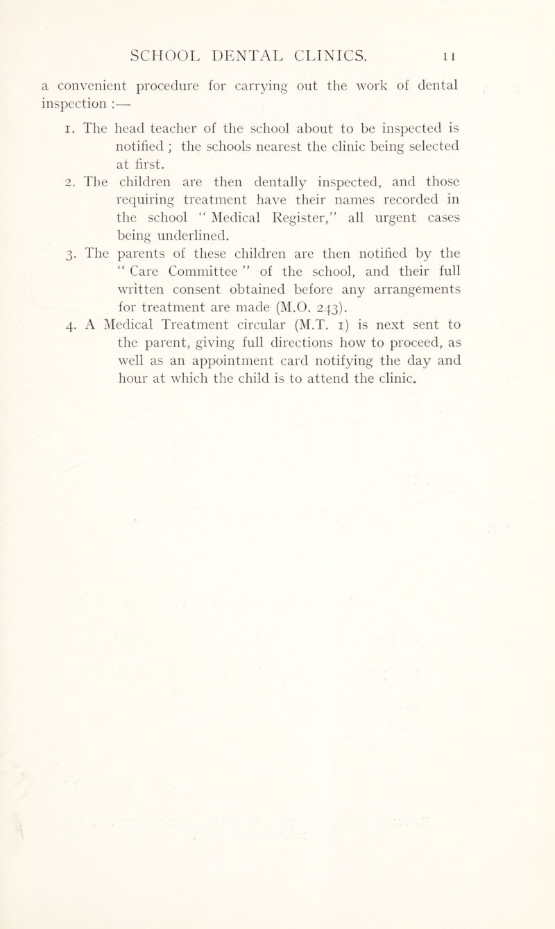 a convenient procedure for carrying out the work of dental inspection :— 1. The head teacher of the school about to be inspected is notified ; the schools nearest the clinic being selected at first. 2. The children are then dentally inspected, and those requiring treatment have their names recorded in the school “ Medical Register,” all urgent cases being underlined. 3. The parents of these children are then notified by the “ Care Committee ” of the school, and their full written consent obtained before any arrangements for treatment are made (M.O. 243). 4. A Medical Treatment circular (M.T. 1) is next sent to the parent, giving full directions how to proceed, as well as an appointment card notifying the day and hour at which the child is to attend the clinic.