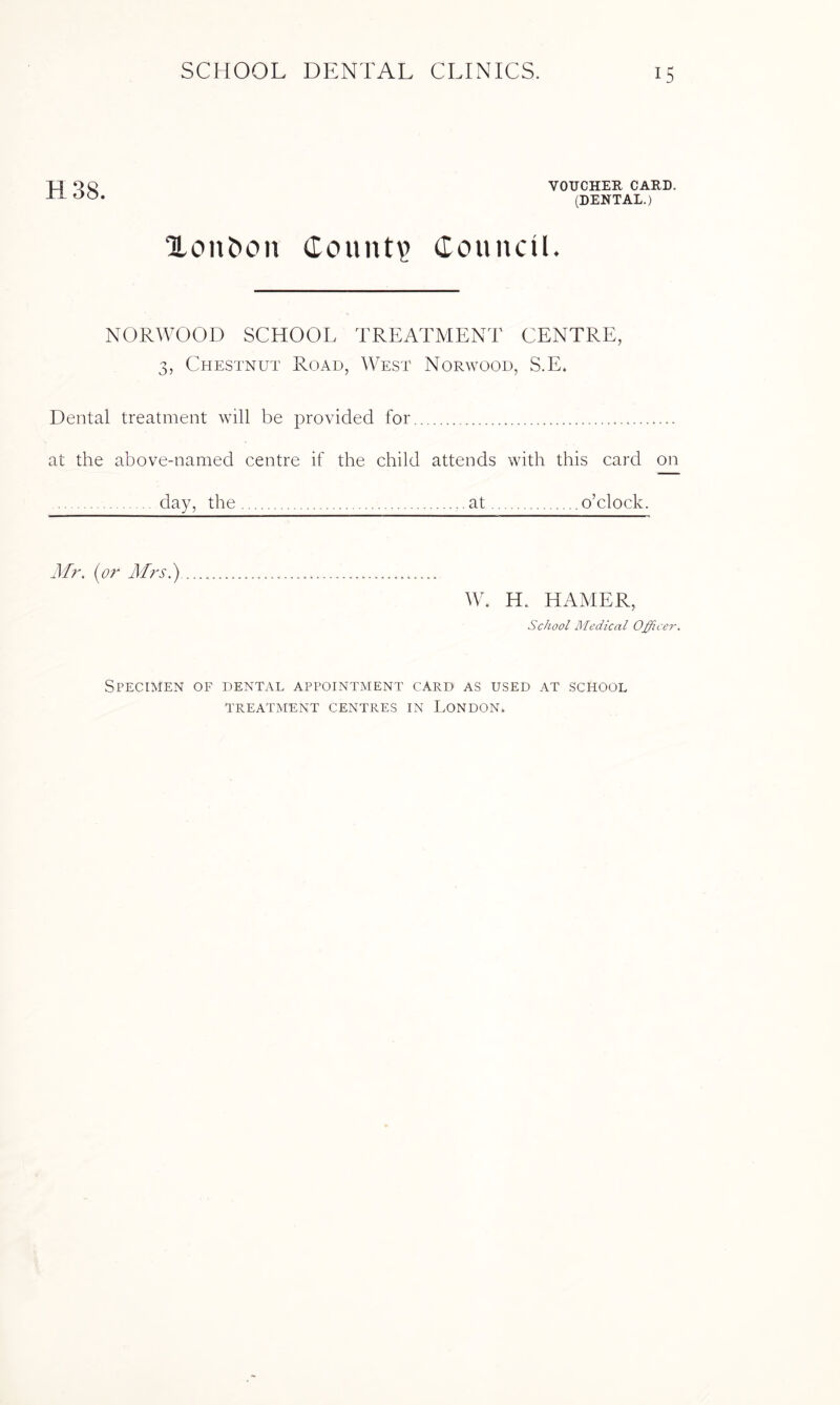 H 38. VOUCHER CARD. (DENTAL.) Xon&on County CounciK NORWOOD SCHOOL TREATMENT CENTRE, 3, Chestnut Road, West Norwood, S.E. Dental treatment will be provided for. at the above-named centre if the child attends with this card on . day, the.at.o’clock. Mr. (or Mrs.) W. H. HAMER, School Medical Officer. Specimen of dental appointment card as used at school TREATMENT CENTRES IN LONDON*