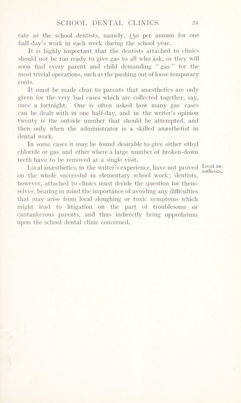 rate as the school dentists, namely, £50 per annum for one half-day’s work in each week during the school year. It is highly important that the dentists attached to clinics should not be too ready to give gas to all who ask, or they will soon find every parent and child demanding “ gas ” for the most trivial operations, such as the pushing out of loose temporary roots. It must be made clear to parents that anaesthetics are only given for the very bad cases which are collected together, say, once a fortnight. One is often asked how many gas cases can be dealt with in one half-day, and in the writer’s opinion twenty is the outside number that should be attempted, and then only when the administrator is a skilled anaesthetist in dental work. In some cases it may be found desirable to give either ethyl chloride or gas and ether where a large number of broken-down teeth have to be removed at a single visit. Local anaesthetics, in the writer’s experience, have not proved on the whole successful in elementary school work; dentists, however, attached to clinics must decide the question for them¬ selves, bearing in mind the importance of avoiding any difficulties that may arise from local sloughing or toxic symptoms which might lead to litigation on the part of troublesome or cantankerous parents, and thus indirectly bring opprobrium upon the school dental clinic concerned. Local an¬ aesthetics.