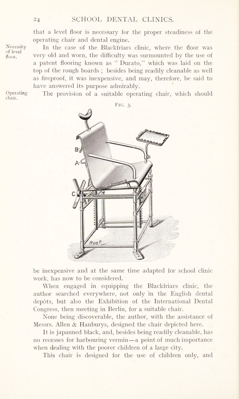 Necessity of level floor. Operating chair. that a level floor is necessary for the proper steadiness of the operating chair and dental engine. In the case of the Blackfriars clinic, where the floor was very old and worn, the difficulty was surmounted by the use of a patent flooring known as “ Durato,” which was laid on the top of the rough boards ; besides being readily cleanable as well as fireproof, it was inexpensive, and may, therefore, be said to have answered its purpose admirably. The provision of a suitable operating chair, which should Fig. 3. be inexpensive and at the same time adapted for school clinic work, has now to be considered. When engaged in equipping the Blackfriars clinic, the author searched everywhere, not only in the English dental depots, but also the Exhibition of the International Dental Congress, then meeting in Berlin, for a suitable chair. None being discoverable, the author, with the assistance of Messrs. Allen & Hanburys, designed the chair depicted here. It is japanned black, and, besides being readily cleanable, has no recesses for harbouring vermin—a point of much importance when dealing with the poorer children of a large city. This chair is designed for the use of children only, and