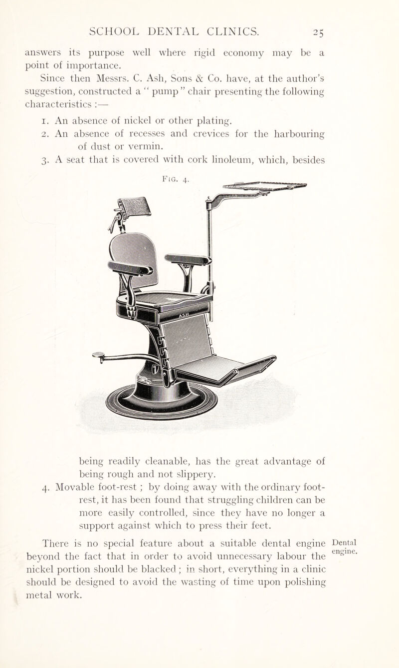 answers its purpose well where rigid economy may be a point of importance. Since then Messrs. C. Ash, Sons & Co. have, at the author’s suggestion, constructed a “ pump” chair presenting the following characteristics 1. An absence of nickel or other plating. 2. An absence of recesses and crevices for the harbouring of dust or vermin. 3. A seat that is covered with cork linoleum, which, besides being readily cleanable, has the great advantage of being rough and not slippery. 4. Movable foot-rest ; by doing away with the ordinary foot¬ rest, it has been found that struggling children can be more easily controlled, since they have no longer a support against which to press their feet. There is no special feature about a suitable dental engine beyond the fact that in order to avoid unnecessary labour the nickel portion should be blacked; in short, everything in a clinic should be designed to avoid the wasting of time upon polishing- metal work. Dental engine.