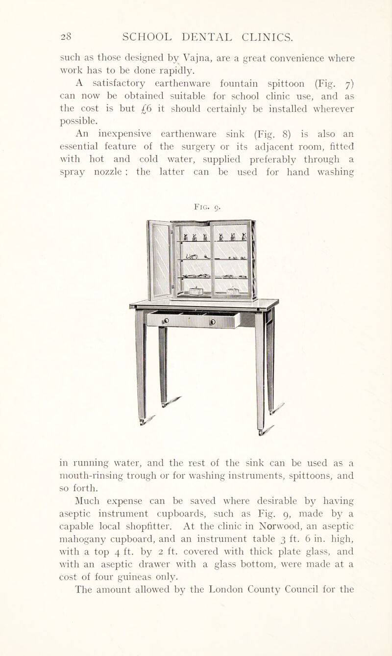 such as those designed by Vajna, are a great convenience where work has to be done rapidly. A satisfactory earthenware fountain spittoon (Fig. 7) can now be obtained suitable for school clinic use, and as the cost is but £6 it should certainly be installed wherever possible. An inexpensive earthenware sink (Fig. 8) is also an essential feature of the surgery or its adjacent room, fitted with hot and cold water, supplied preferably through a spray nozzle : the latter can be used for hand washing Fig. 9. in running water, and the rest of the sink can be used as a mouth-rinsing trough or for washing instruments, spittoons, and so forth. Much expense can be saved where desirable by having aseptic instrument cupboards, such as Fig. 9, made by a capable local shopfitter. At the clinic in Norwood, an aseptic mahogany cupboard, and an instrument table 3 ft. 6 in. high, with a top 4 ft. by 2 ft. covered with thick plate glass, and with an aseptic drawer with a glass bottom, were made at a cost of four guineas only. The amount allowed by the London County Council for the