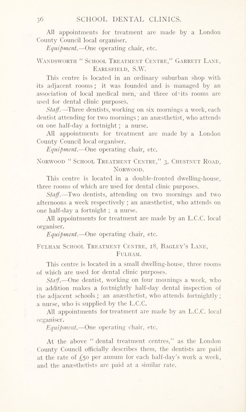All appointments for treatment are made by a London County Council local organiser. Equipment.—One operating chair, etc. Wandsworth “ School Treatment Centre,” Garrett Lane, Earlsfield, S.W. This centre is located in an ordinary suburban shop with its adjacent rooms ; it was founded and is managed by an association of local medical men, and three of its rooms are used for dental clinic purposes. Staff,—'Three dentists, working on six mornings a week, each dentist attending for two mornings ; an anaesthetist, who attends on one half-day a fortnight ; a nurse. All appointments for treatment are made by a London County Council local organiser. Equipment.—One operating chair, etc, Norwood “ .School Treatment Centre,” 3, Chestnut Road, Norwood. This centre is located in a double-fronted dwelling-house, three rooms of which are used for dental clinic purposes. Staff.—Two dentists, attending on two mornings and two afternoons a week respectively ; an anaesthetist, who attends on one half-day a fortnight ; a nurse. All appointments for treatment are made by an L.C.C. local organiser. Equipment.—One operating chair, etc. Fulham School Treatment Centre, 18, Bagley’s Lane, Fulham. This centre is located in a small dwelling-house, three rooms of which are used for dental clinic purposes. Staff.—One dentist, working on four mornings a week, who in addition makes a fortnightly half-day dental inspection of the adjacent schools ; an anaesthetist, who attends fortnightly; a nurse, who is supplied by the L.C.C. All appointments for treatment are made by an L.C.C. local organiser. Equipment.—One operating chair, etc. At the above “ dental treatment centres,” as the London County Council officially describes them, the dentists are paid at the rate of £50 per annum for each half-day’s work a week, and the anaesthetists are paid at a similar rate.