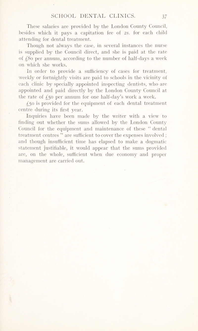 0/ These salaries are provided by the London County Council, besides which it pays a capitation fee of 2s. for each child attending for dental treatment. Though not always the case, in several instances the nurse is supplied by the Council direct, and she is paid at the rate of £So per annum, according to the number of half-days a week on which she works. In order to provide a sufficiency of cases for treatment, weekly or fortnightly visits are paid to schools in the vicinity of each clinic by specially appointed inspecting dentists, who are appointed and paid directly by the London County Council at the rate of £50 per annum for one half-day’s work a week. £50 is provided for the equipment of each dental treatment centre during its first year. Inquiries have been made by the writer with a view to finding out whether the sums allowed by the London County Council for the equipment and maintenance of these “ dental treatment centres ” are sufficient to cover the expenses involved ; and though insufficient time has elapsed to make a dogmatic statement justifiable, it would appear that the sums provided are, on the whole, sufficient when due economy and proper management are carried out.
