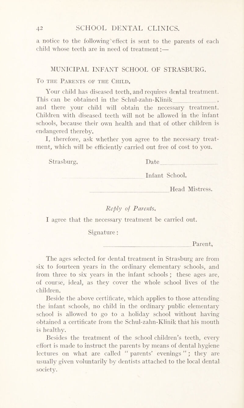 a notice to the following' effect is sent to the parents of each child whose teeth are in need of treatment:— MUNICIPAL INFANT SCHOOL OF STRASBURG. To the Parents of the Child. Your child has diseased teeth, and requires dental treatment. This can be obtained in the Schubzahn-Klinik_, and there your child will obtain the necessary treatment. Children with diseased teeth will not be allowed in the infant schools, because their own health and that of other children is endangered thereby. I, therefore, ask whether you agree to the necessary treat¬ ment, which will be efficiently carried out free of cost to you. Strasburg. Date Infant School. Head Mistress. Reply of Parents. I agree that the necessary treatment be carried out. Signature: Parent, The ages selected for dental treatment in Strasburg are from six to fourteen years in the ordinary elementary schools, and from three to six years in the infant schools ; these ages are, of course, ideal, as they cover the whole school lives of the children. Beside the above certificate, which applies to those attending the infant schools, no child in the ordinary public elementary school is allowed to go to a holiday school without having obtained a certificate from the Schubzahn-Klinik that his mouth is healthy. Besides the treatment of the school children’s teeth, every effort is made to instruct the parents by means of dental hygiene lectures on what are called “ parents’ evenings ” ; they are usually given voluntarily by dentists attached to the local dental society.