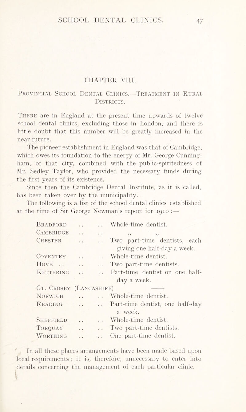 CHAPTER VIII. Provincial School Dental Clinics.—-Treatment in Rural Districts. There are in England at the present time upwards of twelve school dental clinics, excluding those in London, and there is little doubt that this number will be greatly increased in the near future. The pioneer establishment in England was that of Cambridge, which owes its foundation to the energy of Mr. George Cunning¬ ham, of that city, combined with the public-spiritedness of Mr. Sedley Taylor, who provided the necessary funds during the first years of its existence. Since then the Cambridge Dental Institute, as it is called, has been taken over by the municipality. The following is a list of the school dental clinics established at the time of Sir George Newman’s report for 1910 :— Bradford Cambridge Chester Coventry Hove .. Kettering Gt. Crosby Norwich Reading Whole-time dentist. • • * • yy yy Two part-time dentists, each giving one half-day a week. Whole-time dentist. Two part-time dentists. Part-time dentist on one half¬ day a week. (Lancashire) Whole-time dentist. Part-time dentist, one half-day a week. Sheffield Torquay Worthing Whole-time dentist. Two part-time dentists. One part-time dentist. In all these places arrangements have been made based upon local requirements; it is, therefore, unnecessary to enter into details concerning the management of each particular clinic.