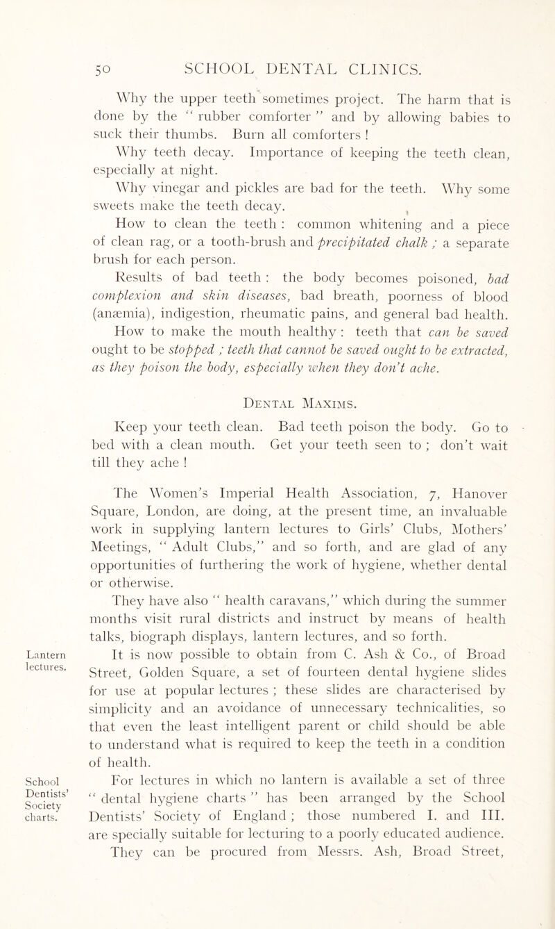 Lantern lectures. School Dentists’ Society charts. Why the upper teeth sometimes project. The harm that is done by the “ rubber comforter ” and by allowing babies to suck their thumbs. Burn all comforters ! Why teeth decay. Importance of keeping the teeth clean, especially at night. Why vinegar and pickles are bad for the teeth. Why some sweets make the teeth decay. How to clean the teeth : common whitening and a piece of clean rag, or a tooth-brush and precipitated chalk ; a separate brush for each person. Results of bad teeth : the body becomes poisoned, bad complexion and skin diseases, bad breath, poorness of blood (anaemia), indigestion, rheumatic pains, and general bad health. How to make the mouth healthy : teeth that can be saved ought to be stopped ; teeth that cannot be saved ought to be extracted, as they poison the body, especially when they don't ache. Dental Maxims. Keep your teeth clean. Bad teeth poison the body. Go to bed with a clean mouth. Get your teeth seen to ; don’t wait till they ache ! The Women’s Imperial Health Association, 7, Hanover Square, London, are doing, at the present time, an invaluable work in supplying lantern lectures to Girls’ Clubs, Mothers’ Meetings, “ Adult Clubs,” and so forth, and are glad of any opportunities of furthering the work of hygiene, whether dental or otherwise. They have also “ health caravans,” which during the summer months visit rural districts and instruct by means of health talks, biograph displays, lantern lectures, and so forth. It is now possible to obtain from C. Ash & Co., of Broad Street, Golden Square, a set of fourteen dental hygiene slides for use at popular lectures ; these slides are characterised by simplicity and an avoidance of unnecessary technicalities, so that even the least intelligent parent or child should be able to understand what is required to keep the teeth in a condition of health. For lectures in which no lantern is available a set of three “ dental hygiene charts ” has been arranged by the School Dentists’ Society of England ; those numbered I. and III. are specially suitable for lecturing to a poorly educated audience. They can be procured from Messrs. Ash, Broad Street,