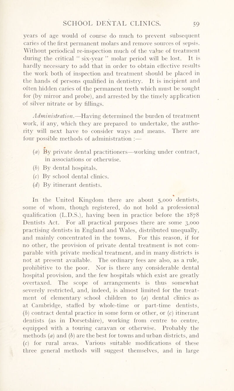 years of age would of course do much to prevent subsequent caries of the first permanent molars and remove sources of sepsis. Without periodical re-inspection much of the value of treatment during the critical “ six-year ” molar period will be lost. It is hardly necessary to add that in order to obtain effective results the work both of inspection and treatment should be placed in the hands of persons qualified in dentistry. It is incipient and often hidden caries of the permanent teeth which must be sought for (by mirror and probe), and arrested by the timely application of silver nitrate or by fillings. Administration.—Having determined the burden of treatment work, if any, which they are prepared to undertake, the autho¬ rity will next have to consider ways and means. There are four possible methods of administration :■— 0 (a) By private dental practitioners—working under contract, in associations or otherwise. (b) By dental hospitals. (c) By school dental clinics. (d) By itinerant dentists. % In the United Kingdom there are about 5,000 dentists, some of whom, though registered, do not hold a professional qualification (L.D.S.), having been in practice before the 1878 Dentists Act. For all practical purposes there are some 3,000 practising dentists in England and Wales, distributed unequally, and mainly concentrated in the towns. For this reason, if for no other, the provision of private dental treatment is not com¬ parable with private medical treatment, and in many districts is not at present available. The ordinary fees are also, as a rule, prohibitive to the poor. Nor is there any considerable dental hospital provision, and the few hospitals which exist are greatly overtaxed. The scope of arrangements is thus somewhat severely restricted, and, indeed, is almost limited for the treat¬ ment of elementary school children to (a) dental clinics as at Cambridge, staffed by whole-time or part-time dentists, (b) contract dental practice in some form or other, or (c) itinerant dentists (as in Dorsetshire), working from centre to centre, equipped with a touring caravan or otherwise. Probably the methods (a) and (b) are the best for towns and urban districts, and (c) for rural areas. Various suitable modifications of these three general methods will suggest themselves, and in large