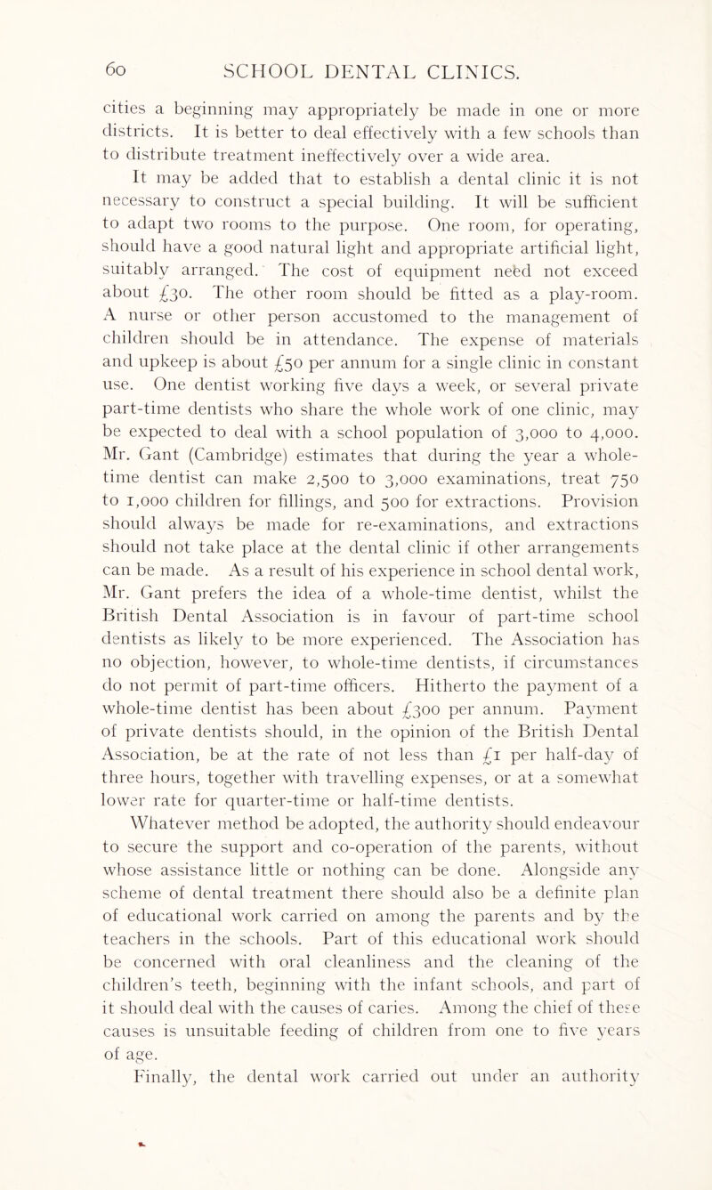 cities a beginning may appropriately be made in one or more districts. It is better to deal effectively with a few schools than to distribute treatment ineffectively over a wide area. It may be added that to establish a dental clinic it is not necessary to construct a special building. It will be sufficient to adapt two rooms to the purpose. One room, for operating, should have a good natural light and appropriate artificial light, suitably arranged. The cost of equipment nebd not exceed about £30. The other room should be fitted as a play-room. A nurse or other person accustomed to the management of children should be in attendance. The expense of materials and upkeep is about £50 per annum for a single clinic in constant use. One dentist working five days a week, or several private part-time dentists who share the whole work of one clinic, may be expected to deal with a school population of 3,000 to 4,000. Mr. Gant (Cambridge) estimates that during the year a whole¬ time dentist can make 2,500 to 3,000 examinations, treat 750 to 1,000 children for fillings, and 500 for extractions. Provision should always be made for re-examinations, and extractions should not take place at the dental clinic if other arrangements can be made. As a result of his experience in school dental work, Mr. Gant prefers the idea of a whole-time dentist, whilst the British Dental Association is in favour of part-time school dentists as likely to be more experienced. The Association has no objection, however, to whole-time dentists, if circumstances do not permit of part-time officers. Hitherto the payment of a whole-time dentist has been about /300 per annum. Payment of private dentists should, in the opinion of the British Dental Association, be at the rate of not less than £1 per half-day of three hours, together with travelling expenses, or at a somewhat lower rate for quarter-time or half-time dentists. Whatever method be adopted, the authority should endeavour to secure the support and co-operation of the parents, without whose assistance little or nothing can be done. Alongside any scheme of dental treatment there should also be a definite plan of educational work carried on among the parents and by the teachers in the schools. Part of this educational work should be concerned with oral cleanliness and the cleaning of the children’s teeth, beginning with the infant schools, and part of it should deal with the causes of caries. Among the chief of these causes is unsuitable feeding of children from one to five years of age. Finally, the dental work carried out under an authority