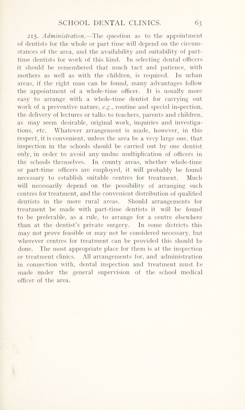 215. Administration.—-The question as to the appointment of dentists for the whole or part time will depend on the circum¬ stances of the area, and the availability and suitability of part- time dentists for work of this kind. In selecting dental officers it should be remembered that much tact and patience, with mothers as well as with the children, is required. In urban areas, if the right man can be found, many advantages follow the appointment of a whole-time officer. It is usually more easy to arrange with a whole-time dentist for carrying out work of a preventive nature, e.g., routine and special inspection, the delivery of lectures or talks to teachers, parents and children, as may seem desirable, original work, inquiries and investiga¬ tions, etc. Whatever arrangement is made, however, in this respect, it is convenient, unless the area be a very large one, that inspection in the schools should be carried out by one dentist only, in order to avoid any undue multiplication of officers in the schools themselves. I11 county areas, whether whole-time or part-time officers are employed, it will probably be found necessary to establish suitable centres for treatment. Much will necessarily depend on the possibility of arranging such centres for treatment, and the convenient distribution of qualified dentists in the more rural areas. Should arrangements for treatment be made with part-time dentists it will be found to be preferable, as a rule, to arrange for a centre elsewhere than at the dentist’s private surgery. In some districts this may not prove feasible or may not be considered necessar}g but wherever centres for treatment can be provided this should be done. The most appropriate place for them is at the inspection or treatment clinics. All arrangements for, and administration in connection with, dental inspection and treatment must be made under the general supervision of the school medical officer of the area.