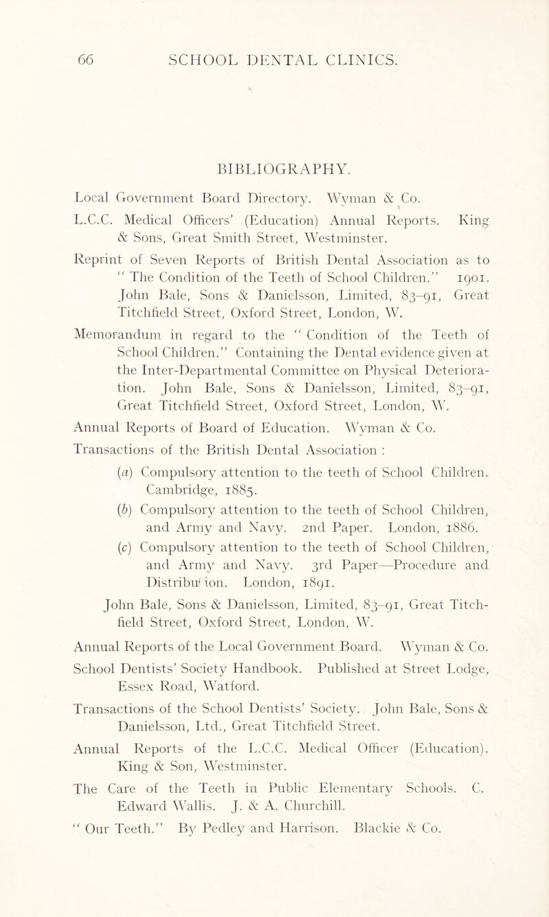 BIBLIOGRAPHY. Local Government Board Directory. Wyman & Co. L.C.C. Medical Officers’ (Education) Annual Reports. King & Sons, Great Smith Street, Westminster. Reprint of Seven Reports of British Dental Association as to The Condition of the Teeth of School Children.” 1901. John Bale, Sons & Danielsson, Limited, 83-91, Great Titchheld Street, Oxford Street, London, W. Memorandum in regard to the “ Condition of the Teeth of School Children.” Containing the Dental evidence given at the Inter-Departmental Committee on Physical Deteriora¬ tion. John Bale, Sons & Danielsson, Limited, 83-91, Great Titchheld Street, Oxford Street, London, W. Annual Reports of Board of Education. Wyman & Co. Transactions of the British Dental Association : (a) Compulsory attention to the teeth of School Children. Cambridge, 1885. (b) Compulsory attention to the teeth of School Children, and Army and Navy. 2nd Paper. London, 1886. (c) Compulsory attention to the teeth of School Children, and Army and Navy. 3rd Paper—Procedure and Distribution. London, 1891. John Bale, Sons & Danielsson, Limited, 83-91, Great Titch¬ held Street, Oxford Street, London, W. Annual. Reports of the Local Government Board. Wyman & Co. School Dentists’ Society Handbook. Published at Street Lodge, Essex Road, Watford. Transactions of the School Dentists’ Society. John Bale, Sons & Danielsson, Ltd., Great Titchheld Street. Annual Reports of the L.C.C. Medical Officer (Education). King & Son, Westminster. The Care of the Teeth in Public Elementary Schools. C. Edward Wallis. J. & A. Churchill. “ Our Teeth.” By Pedley and Harrison. Blackie & Co.