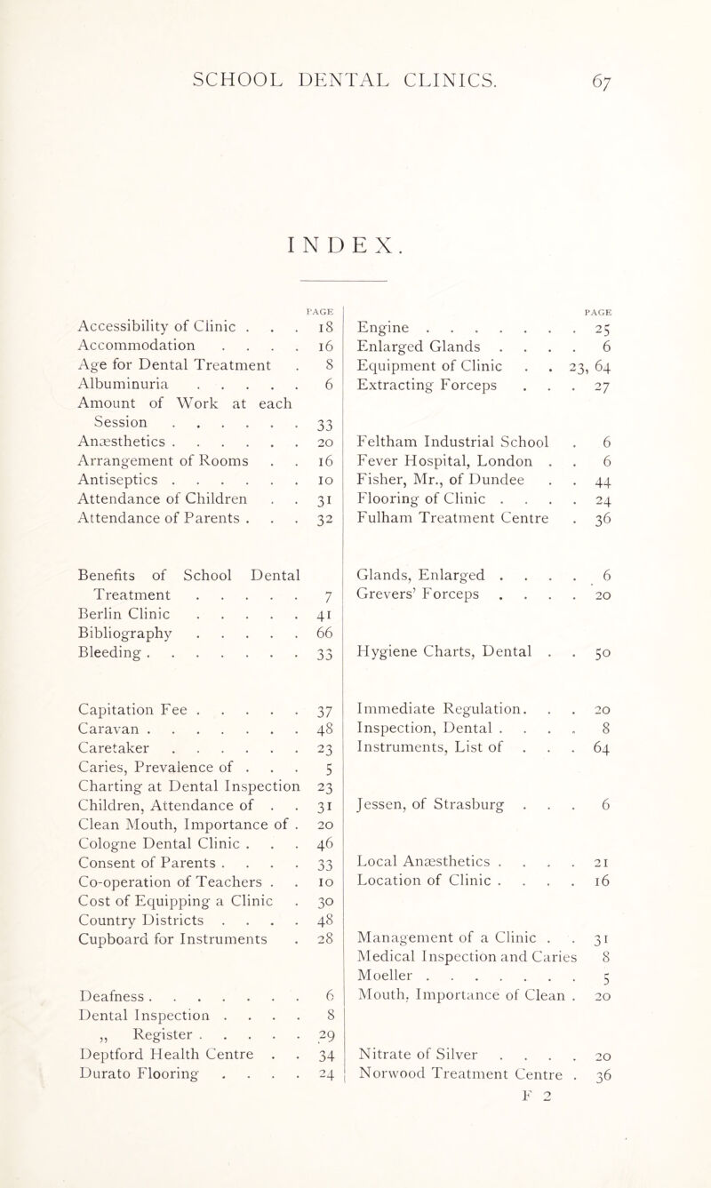 INDEX. PAGE Accessibility of Clinic ... 18 Accommodation . . . . 16 Age for Dental Treatment . 8 Albuminuria.6 Amount of Work at each Session.* 33 Anaesthetics.20 Arrangement of Rooms . . 16 Antiseptics.10 Attendance of Children . . 31 Attendance of Parents ... 32 PAGE Engine.25 Enlarged Glands .... 6 Equipment of Clinic . . 23, 64 Extracting Forceps ... 27 Feltham Industrial School . 6 Fever Hospital, London . . 6 Fisher, Mr., of Dundee . . 44 Flooring of Clinic .... 24 Fulham Treatment Centre . 36 Benefits of School Dental Treatment • • • 7 Berlin Clinic 41 Bibliography 66 Bleeding . • • • 33 Glands, Enlarged .... 6 Grevers’ Forceps .... 20 Hygiene Charts, Dental . . 50 Capitation Fee.37 Caravan.48 Caretaker.23 Caries, Prevalence of . 5 Charting at Dental Inspection 23 Children, Attendance of . . 31 Clean Mouth, Importance of . 20 Cologne Dental Clinic ... 46 Consent of Parents ... 33 Co-operation of Teachers . . 10 Cost of Equipping a Clinic . 30 Country Districts .... 48 Cupboard for Instruments . 28 Deafness.6 Dental Inspection .... 8 ,, Register.29 Deptford Health Centre . . 34 Durato Flooring .... 24 Immediate Regulation. Inspection, Dental . Instruments, List of 20 8 64 Jessen, of Strasburg 6 Local Anaesthetics . . . .21 Location of Clinic .... 16 Management of a Clinic . . 31 Medical Inspection and Caries 8 Moeller.5 Mouth, Importance of Clean . 20 Nitrate of Silver .... 20 Norwood Treatment Centre . 36 F 2