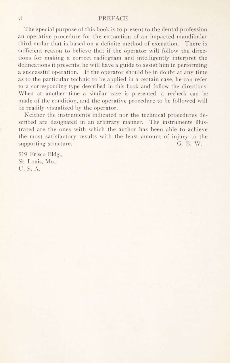 The special purpose of this book is to present to the dental profession an operative procedure for the extraction of an impacted mandibular third molar that is based on a definite method of execution. There is sufficient reason to believe that if the operator will follow the direc¬ tions for making a correct radiogram and intelligently interpret the delineations it presents, he will have a guide to assist him in performing a successful operation. If the operator should be in doubt at any time as to the particular technic to be applied in a certain case, he can refer to a corresponding type described in this book and follow the directions. When at another time a similar case is presented, a recheck can he made of the condition, and the operative procedure to be followed will be readily visualized by the operator. Neither the instruments indicated nor the technical procedures de¬ scribed are designated in an arbitrary manner. The instruments illus¬ trated are the ones with which the author has been able to achieve the most satisfactory results with the least amount of injury to the supporting structure. G. B. W. 519 Frisco Bldg., St. Louis, Mo., U. S. A.