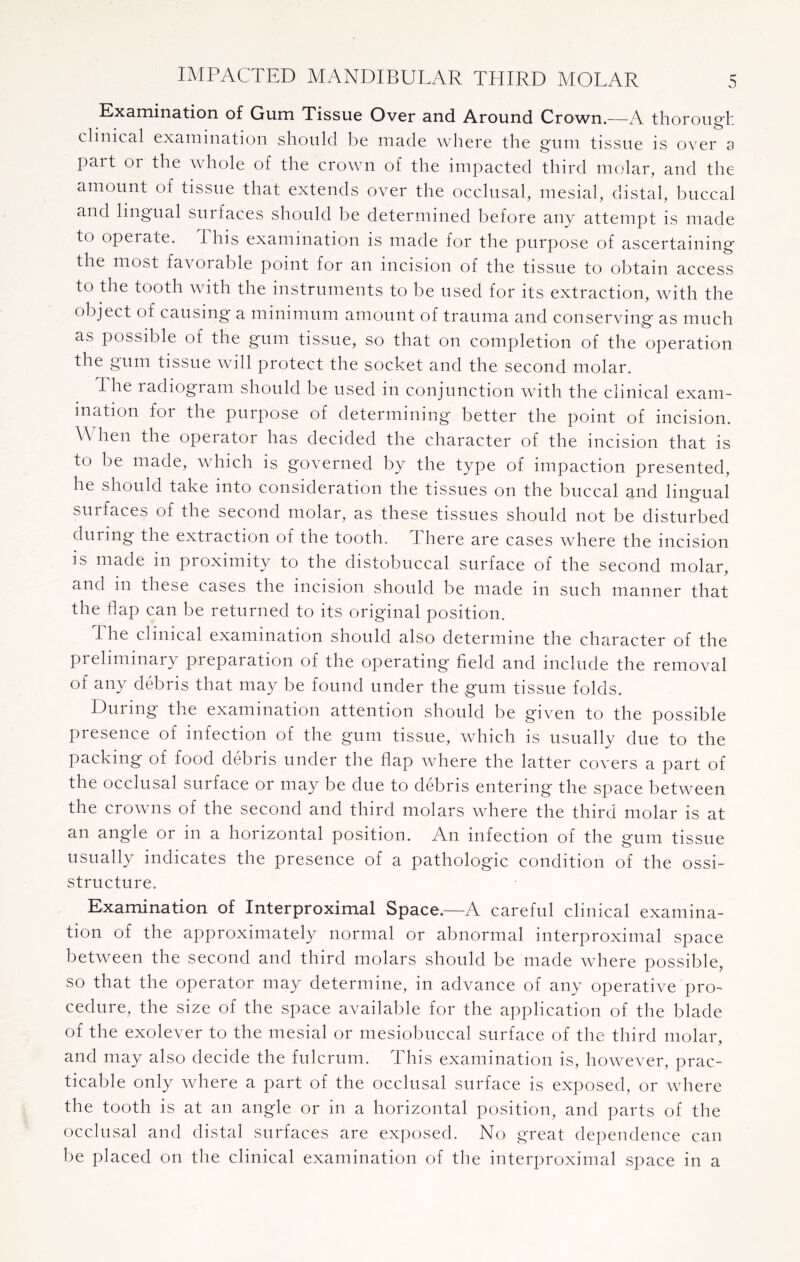 Examination of Gum Tissue Over and Around Crown.—A thorough clinical examination should be made where the gum tissue is over a part or the whole of the crown of the impacted third molar, and the amount of tissue that extends over the occlusal, mesial, distal, buccal and lingual surfaces should be determined before any attempt is made to opei ate. 1 his examination is made for the purpose of ascertaining the most favoiable point for an incision of the tissue to obtain access to the tooth with the instruments to be used for its extraction, with the object of causing a minimum amount of trauma and conserving as much as possible of the gum tissue, so that on completion of the operation the gum tissue will protect the socket and the second molar. I he radiogram should be used in conjunction with the clinical exam¬ ination for the purpose of determining better the point of incision. When the operator has decided the character of the incision that is to be made, which is governed by the type of impaction presented, he should take into consideration the tissues on the buccal and lingual sui faces of the second molar, as these tissues should not be disturbed during the extraction of the tooth. There are cases where the incision is made in proximity to the distobuccal surface of the second molar, and in these cases the incision should be made in such manner that the flap can be returned to its original position. The clinical examination should also determine the character of the preliminary preparation of the operating field and include the removal of any debris that may be found under the gum tissue folds. During the examination attention should be given to the possible presence of infection of the gum tissue, which is usually due to the packing of food debris under the flap where the latter covers a part of the occlusal surface or may be due to debris entering the space between the crowns of the second and third molars where the third molar is at an angle or in a horizontal position. An infection of the gum tissue usually indicates the presence of a pathologic condition of the ossi- structure. Examination of Interproximal Space.—A careful clinical examina¬ tion of the approximately normal or abnormal interproximal space between the second and third molars should be made where possible, so that the operator may determine, in advance of any operative pro¬ cedure, the size of the space available for the application of the blade of the exolever to the mesial or mesiobuccal surface of the third molar, and may also decide the fulcrum. This examination is, however, prac¬ ticable only where a part of the occlusal surface is exposed, or where the tooth is at an angle or in a horizontal position, and parts of the occlusal and distal surfaces are exposed. No great dependence can be placed on the clinical examination of the interproximal space in a