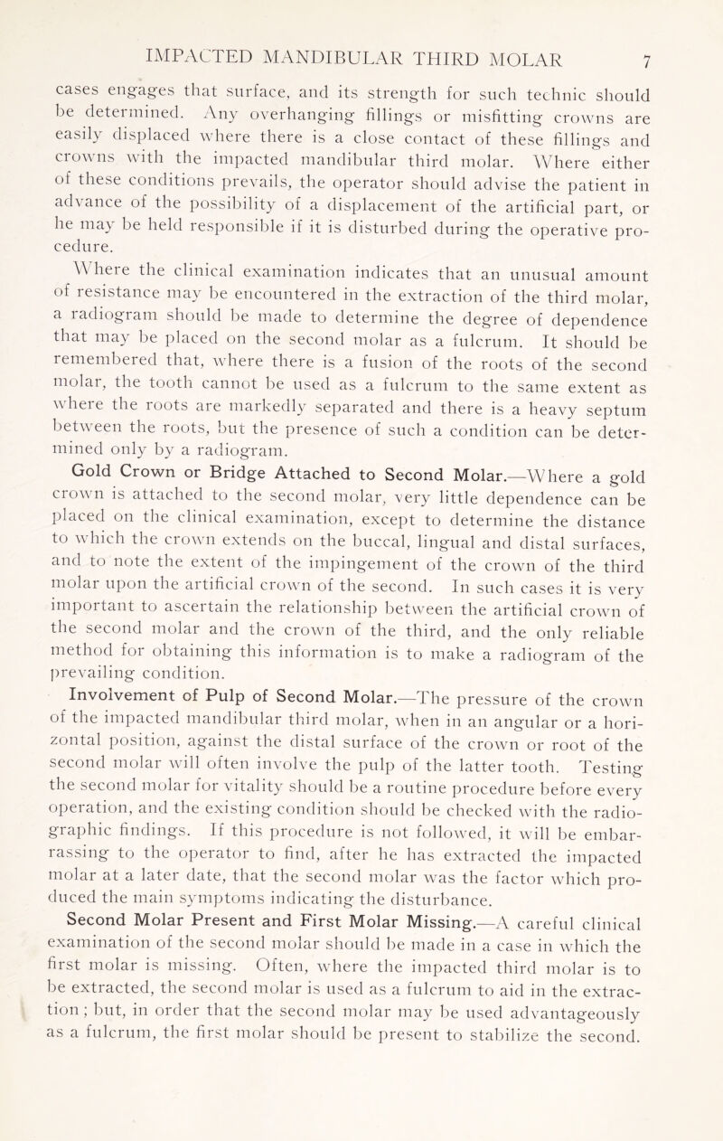 cases engages that surface, and its strength for such technic should be determined. Any overhanging fillings or misfitting crowns are easily displaced where there is a close contact of these fillings and crowns with the impacted mandibular third molar. Where either of these conditions prevails, the operator should advise the patient in advance of the possibility of a displacement of the artificial part, or he may be held responsible if it is disturbed during the operative pro¬ cedure. Where the clinical examination indicates that an unusual amount of resistance may be encountered in the extraction of the third molar, a radiogram should be made to determine the degree of dependence that may be placed on the second molar as a fulcrum. It should be remembered that, where there is a fusion of the roots of the second molar, the tooth cannot be used as a fulcrum to the same extent as wheie the loots are markedly separated and there is a heavy septum between the roots, but the presence of such a condition can be deter¬ mined only by a radiogram. Gold Crown or Bridge Attached to Second Molar.—Where a gold crown is attached to the second molar, very little dependence can be placed on the clinical examination, except to determine the distance to which the crown extends on the buccal, lingual and distal surfaces, and to note the extent of the impingement of the crown of the third molar upon the artificial crown of the second. In such cases it is very important to ascertain the relationship between the artificial crown of the second molar and the crown of the third, and the only reliable method for obtaining this information is to make a radiogram of the prevailing condition. Involvement of Pulp of Second Molar.—The pressure of the crown of the impacted mandibular third molar, when in an angular or a hori¬ zontal position, against the distal surface of the crown or root of the second molar will often involve the pulp of the latter tooth. Testing the second molar for vitality should be a routine procedure before every operation, and the existing condition should be checked with the radio- graphic findings. If this procedure is not followed, it will be embar¬ rassing to the operator to find, after he has extracted the impacted molar at a later date, that the second molar was the factor which pro¬ duced the main symptoms indicating the disturbance. Second Molar Present and First Molar Missing.—A careful clinical examination of the second molar should be made in a case in which the first molar is missing. Often, wdiere the impacted third molar is to be extracted, the second molar is used as a fulcrum to aid in the extrac¬ tion ; but, in order that the second molar may be used advantageously as a fulcrum, the first molar should be present to stabilize the second.